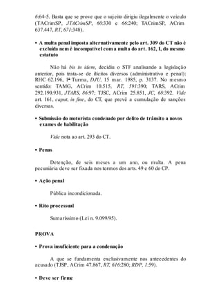 6:64-5. Basta que se prove que o sujeito dirigiu ilegalmente o veículo
(TACrimSP, JTACrimSP, 60:330 e 66:240; TACrimSP, ACrim
637.447, RT, 671:348).
• A multa penal imposta alternativamente pelo art. 309 do CT não é
excluída nem é incompatível com a multa do art. 162, I, do mesmo
estatuto
Não há bis in idem, decidiu o STF analisando a legislação
anterior, pois trata-se de ilícitos diversos (administrativo e penal):
RHC 62.196, 1ª Turma, DJU, 15 mar. 1985, p. 3137. No mesmo
sentido: TAMG, ACrim 10.515, RT, 591:390; TARS, ACrim
292.190.931, JTARS, 86:97; TJSC, ACrim 25.851, JC, 68:392. Vide
art. 161, caput, in fine, do CT, que prevê a cumulação de sanções
diversas.
• Submissão do motorista condenado por delito de trânsito a novos
exames de habilitação
Vide nota ao art. 293 do CT.
• Penas
Detenção, de seis meses a um ano, ou multa. A pena
pecuniária deve ser fixada nos termos dos arts. 49 e 60 do CP.
• Ação penal
Pública incondicionada.
• Rito processual
Sumaríssimo (Lei n. 9.099/95).
PROVA
• Prova insuficiente para a condenação
A que se fundamenta exclusivamente nos antecedentes do
acusado (TJSP, ACrim 47.867, RT, 616:280; RDP, 1:59).
• Deve ser firme
 