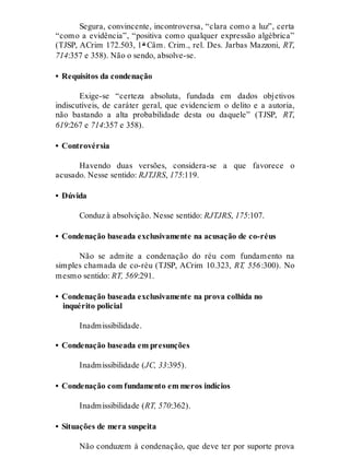 Segura, convincente, incontroversa, “clara como a luz”, certa
“como a evidência”, “positiva como qualquer expressão algébrica”
(TJSP, ACrim 172.503, 1ª Câm. Crim., rel. Des. Jarbas Mazzoni, RT,
714:357 e 358). Não o sendo, absolve-se.
• Requisitos da condenação
Exige-se “certeza absoluta, fundada em dados objetivos
indiscutíveis, de caráter geral, que evidenciem o delito e a autoria,
não bastando a alta probabilidade desta ou daquele” (TJSP, RT,
619:267 e 714:357 e 358).
• Controvérsia
Havendo duas versões, considera-se a que favorece o
acusado. Nesse sentido: RJTJRS, 175:119.
• Dúvida
Conduz à absolvição. Nesse sentido: RJTJRS, 175:107.
• Condenação baseada exclusivamente na acusação de co-réus
Não se admite a condenação do réu com fundamento na
simples chamada de co-réu (TJSP, ACrim 10.323, RT, 556:300). No
mesmo sentido: RT, 569:291.
• Condenação baseada exclusivamente na prova colhida no
inquérito policial
Inadmissibilidade.
• Condenação baseada em presunções
Inadmissibilidade (JC, 33:395).
• Condenação com fundamento em meros indícios
Inadmissibilidade (RT, 570:362).
• Situações de mera suspeita
Não conduzem à condenação, que deve ter por suporte prova
 
