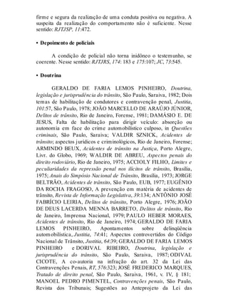 firme e segura da realização de uma conduta positiva ou negativa. A
suspeita da realização do comportamento não é suficiente. Nesse
sentido: RJTJSP, 11:472.
• Depoimento de policiais
A condição de policial não torna inidôneo o testemunho, se
coerente. Nesse sentido: RJTJRS, 174: 183 e 175:107; JC, 73:545.
• Doutrina
GERALDO DE FARIA LEMOS PINHEIRO, Doutrina,
legislação e jurisprudência do trânsito, São Paulo, Saraiva, 1982; Dois
temas de habilitação de condutores e contravenção penal, Justitia,
101:57, São Paulo, 1978; JOÃO MARCELLO DE ARAÚJO JÚNIOR,
Delitos de trânsito, Rio de Janeiro, Forense, 1981; DAMÁSIO E. DE
JESUS, Falta de habilitação para dirigir veículo: absorção ou
autonomia em face do crime automobilístico culposo, in Questões
criminais, São Paulo, Saraiva; VALDIR SZNICK, Acidentes de
trânsito; aspectos jurídicos e criminológicos, Rio de Janeiro, Forense;
ARMINDO BEUX, Acidentes de trânsito na Justiça, Porto Alegre,
Livr. do Globo, 1969; WALDIR DE ABREU, Aspectos penais do
direito rodoviário, Rio de Janeiro, 1975; ACCIOLY FILHO, Limites e
peculiaridades da repressão penal nos ilícitos de trânsito, Brasília,
1975; Anais do Simpósio Nacional de Trânsito, Brasília, 1973; JORGE
BELTRÃO, Acidentes de trânsito, São Paulo, EUB, 1977; EUGÊNIO
DA ROCHA FRAGOSO, A prevenção em matéria de acidentes de
trânsito, Revista de Informação Legislativa, 39:134; ANTÔNIO JOSÉ
FABRÍCIO LEIRIA, Delitos de trânsito, Porto Alegre, 1976; JOÃO
DE DEUS LACERDA MENNA BARRETO, Delitos de trânsito, Rio
de Janeiro, Imprensa Nacional, 1979; PAULO HEBER MORAES,
Acidentes de trânsito, Rio de Janeiro, 1974; GERALDO DE FARIA
LEMOS PINHEIRO, Apontamentos sobre delinqüência
automobilística, Justitia, 74:41; Aspectos controvertidos do Código
Nacional de Trânsito, Justitia, 64:39; GERALDO DE FARIA LEMOS
PINHEIRO e DORIVAL RIBEIRO, Doutrina, legislação e
jurisprudência do trânsito, São Paulo, Saraiva, 1987; ODIVAL
CICOTE, A co-autoria na infração do art. 32 da Lei das
Contravenções Penais, RT, 576:323; JOSÉ FREDERICO MARQUES,
Tratado de direito penal, São Paulo, Saraiva, 1961, v. IV, § 181;
MANOEL PEDRO PIMENTEL, Contravenções penais, São Paulo,
Revista dos Tribunais; Sugestões ao Anteprojeto da Lei das
 