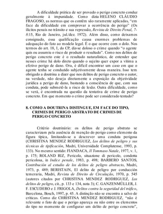 A dificuldade prática de ser provado o perigo concreto conduz
geralmente à impunidade. Como dizia HELENO CLÁUDIO
FRAGOSO, as normas que os contêm são raramente aplicadas, “em
face da dificuldade em comprovar a ocorrência do perigo” (Os
ilícitos penais no trânsito e sua repressão, Revista de Direito Penal, 7-
8:15, Rio de Janeiro, jul./dez. 1972). Além disso, como deixamos
consignado, essa qualificação causa enormes problemas de
adequação do fato ao modelo legal. É o que ocorre com o dolo. Nos
termos do art. 18, I, do CP, diz-se doloso o crime quando “o agente
quis ou assumiu o risco de produzir o resultado”. Como nos delitos de
perigo concreto este é o resultado naturalístico, de entender que
nesses crime há dolo direto quando o sujeito quer expor a vítima a
efetivo perigo de dano. Ora, é difícil encontrar um caso em que o
agente tenha se conduzido subjetivamente dessa maneira. Isso tem
obrigado a doutrina a dizer que nos delitos de perigo concreto o autor,
na verdade, não deseja diretamente a exposição da objetividade
jurídica a perigo de dano, bastando a consciência de que, com sua
conduta, pode submetê-la a risco de lesão. Outra dificuldade, como
se verá, é encontrada na questão da tentativa de crime de perigo
concreto. Em que momento o crime pode ser considerado tentado?
8. COMO A DOUTRINA DISTINGUE, EM FACE DO TIPO,
CRIMES DE PERIGO ABSTRATO DE CRIMES DE
PERIGO CONCRETO
Critério doutrinário: os delitos de perigo abstrato se
caracterizam pela ausência de menção do perigo como elemento da
figura típica, limitando-se a descrever uma conduta perigosa
(CHRISTINA MENDEZ RODRIGUEZ, Los delitos de peligro y sus
técnicas de tipificación, Madri, Universidade Complutense, 1993, p.
133). No mesmo sentido: FIANDACA, Il Tommaso Natale, 1977, v. 1,
p. 175; ROLAND RIZ, Pericolo, situazione di pericolo, condotta
pericolosa, in Indice penale, 1983, p. 498; BARBERO SANTOS,
Contribución al estudio de los delitos de peligro abstracto, Madri,
1973, p. 489; BERISTAIN, El delito de peligro por conducción
temeraria, Madri, Revista de Direito de Circulação, 1970, p. 545
(autores citados por CHRISTINA MENDEZ RODRIGUEZ, Los
delitos de peligro, cit., p. 133 e 134, nota 3); C. GANZENMÜLLER, J.
F. ESCUDERO e J. FRIGOLA, Delitos contra la seguridad del tráfico,
Barcelona, Bosch, 1997, p. 45. A distinção não se encontra a salvo de
críticas. Como diz CHRISTINA MENDEZ RODRIGUEZ, “não é
relevante o fato de que o perigo apareça ou não entre os elementos
do tipo no momento de configurar um delito de perigo concreto”,
 