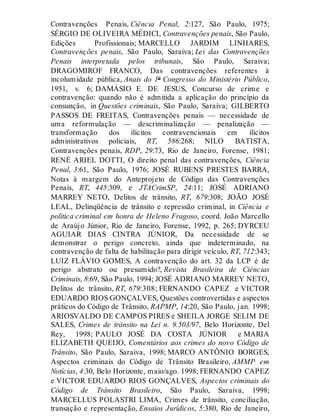 Contravenções Penais, Ciência Penal, 2:127, São Paulo, 1975;
SÉRGIO DE OLIVEIRA MÉDICI, Contravenções penais, São Paulo,
Edições Profissionais; MARCELLO JARDIM LINHARES,
Contravenções penais, São Paulo, Saraiva; Lei das Contravenções
Penais interpretada pelos tribunais, São Paulo, Saraiva;
DRAGOMIROF FRANCO, Das contravenções referentes à
incolumidade pública, Anais do 1º Congresso do Ministério Público,
1951, v. 6; DAMÁSIO E. DE JESUS, Concurso de crime e
contravenção: quando não é admitida a aplicação do princípio da
consunção, in Questões criminais, São Paulo, Saraiva; GILBERTO
PASSOS DE FREITAS, Contravenções penais — necessidade de
uma reformulação — descriminalização — penalização —
transformação dos ilícitos contravencionais em ilícitos
administrativos policiais, RT, 586:268; NILO BATISTA,
Contravenções penais, RDP, 29:73, Rio de Janeiro, Forense, 1981;
RENÉ ARIEL DOTTI, O direito penal das contravenções, Ciência
Penal, 3:61, São Paulo, 1976; JOSÉ RUBENS PRESTES BARRA,
Notas à margem do Anteprojeto de Código das Contravenções
Penais, RT, 445:309, e JTACrimSP, 24:11; JOSÉ ADRIANO
MARREY NETO, Delitos de trânsito, RT, 679:308; JOÃO JOSÉ
LEAL, Delinqüência de trânsito e repressão criminal, in Ciência e
política criminal em honra de Heleno Fragoso, coord. João Marcello
de Araújo Júnior, Rio de Janeiro, Forense, 1992, p. 265; DYRCEU
AGUIAR DIAS CINTRA JÚNIOR, Da necessidade de se
demonstrar o perigo concreto, ainda que indeterminado, na
contravenção de falta de habilitação para dirigir veículo, RT, 712:343;
LUIZ FLÁVIO GOMES, A contravenção do art. 32 da LCP é de
perigo abstrato ou presumido?, Revista Brasileira de Ciências
Criminais, 8:69, São Paulo, 1994; JOSÉ ADRIANO MARREY NETO,
Delitos de trânsito, RT, 679:308; FERNANDO CAPEZ e VICTOR
EDUARDO RIOS GONÇALVES, Questões controvertidas e aspectos
práticos do Código de Trânsito, RAPMP, 14:20, São Paulo, jan. 1998;
ARIOSVALDO DE CAMPOS PIRES e SHEILA JORGE SELIM DE
SALES, Crimes de trânsito na Lei n. 9.503/97, Belo Horizonte, Del
Rey, 1998; PAULO JOSÉ DA COSTA JÚNIOR e MARIA
ELIZABETH QUEIJO, Comentários aos crimes do novo Código de
Trânsito, São Paulo, Saraiva, 1998; MARCO ANTÔNIO BORGES,
Aspectos criminais do Código de Trânsito Brasileiro, AMMP em
Notícias, 4:30, Belo Horizonte, maio/ago. 1998; FERNANDO CAPEZ
e VICTOR EDUARDO RIOS GONÇALVES, Aspectos criminais do
Código de Trânsito Brasileiro, São Paulo, Saraiva, 1998;
MARCELLUS POLASTRI LIMA, Crimes de trânsito, conciliação,
transação e representação, Ensaios Jurídicos, 5:380, Rio de Janeiro,
 