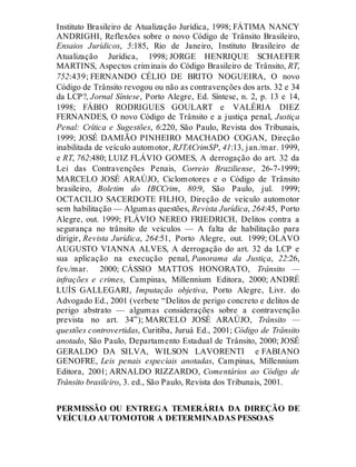 Instituto Brasileiro de Atualização Jurídica, 1998; FÁTIMA NANCY
ANDRIGHI, Reflexões sobre o novo Código de Trânsito Brasileiro,
Ensaios Jurídicos, 5:185, Rio de Janeiro, Instituto Brasileiro de
Atualização Jurídica, 1998; JORGE HENRIQUE SCHAEFER
MARTINS, Aspectos criminais do Código Brasileiro de Trânsito, RT,
752:439; FERNANDO CÉLIO DE BRITO NOGUEIRA, O novo
Código de Trânsito revogou ou não as contravenções dos arts. 32 e 34
da LCP?, Jornal Síntese, Porto Alegre, Ed. Síntese, n. 2, p. 13 e 14,
1998; FÁBIO RODRIGUES GOULART e VALÉRIA DIEZ
FERNANDES, O novo Código de Trânsito e a justiça penal, Justiça
Penal: Crítica e Sugestões, 6:220, São Paulo, Revista dos Tribunais,
1999; JOSÉ DAMIÃO PINHEIRO MACHADO COGAN, Direção
inabilitada de veículo automotor, RJTACrimSP, 41:13, jan./mar. 1999,
e RT, 762:480; LUIZ FLÁVIO GOMES, A derrogação do art. 32 da
Lei das Contravenções Penais, Correio Braziliense, 26-7-1999;
MARCELO JOSÉ ARAÚJO, Ciclomotores e o Código de Trânsito
brasileiro, Boletim do IBCCrim, 80:9, São Paulo, jul. 1999;
OCTACILIO SACERDOTE FILHO, Direção de veículo automotor
sem habilitação — Algumas questões, Revista Jurídica, 264:45, Porto
Alegre, out. 1999; FLÁVIO NEREO FRIEDRICH, Delitos contra a
segurança no trânsito de veículos — A falta de habilitação para
dirigir, Revista Jurídica, 264:51, Porto Alegre, out. 1999; OLAVO
AUGUSTO VIANNA ALVES, A derrogação do art. 32 da LCP e
sua aplicação na execução penal, Panorama da Justiça, 22:26,
fev./mar. 2000; CÁSSIO MATTOS HONORATO, Trânsito —
infrações e crimes, Campinas, Millennium Editora, 2000; ANDRÉ
LUÍS GALLEGARI, Imputação objetiva, Porto Alegre, Livr. do
Advogado Ed., 2001 (verbete “Delitos de perigo concreto e delitos de
perigo abstrato — algumas considerações sobre a contravenção
prevista no art. 34”); MARCELO JOSÉ ARAÚJO, Trânsito —
questões controvertidas, Curitiba, Juruá Ed., 2001; Código de Trânsito
anotado, São Paulo, Departamento Estadual de Trânsito, 2000; JOSÉ
GERALDO DA SILVA, WILSON LAVORENTI e FABIANO
GENOFRE, Leis penais especiais anotadas, Campinas, Millennium
Editora, 2001; ARNALDO RIZZARDO, Comentários ao Código de
Trânsito brasileiro, 3. ed., São Paulo, Revista dos Tribunais, 2001.
PERMISSÃO OU ENTREGA TEMERÁRIA DA DIREÇÃO DE
VEÍCULO AUTOMOTOR A DETERMINADAS PESSOAS
Art. 310
 