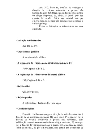Art. 310. Permitir, confiar ou entregar a
direção de veículo automotor a pessoa não
habilitada, com habilitação cassada ou com o direito
de dirigir suspenso, ou, ainda, a quem, por seu
estado de saúde, física ou mental, ou por
embriaguez, não esteja em condições de conduzi-lo
com segurança:
Penas — detenção, de seis meses a um ano,
ou multa.
• Infração administrativa
Art. 166 do CT.
• Objetividade jurídica
A incolumidade pública.
• A segurança do trânsito como direito tutelado pela CF
Vide Capítulo I, B, n. 3.
• A segurança do trânsito como interesse público
Vide Capítulo I, B, n. 3.
• Sujeito ativo
Qualquer pessoa.
• Sujeito passivo
A coletividade. Trata-se de crime vago.
• Condutas típicas
Permitir, confiar ou entregar a direção de veículo automotor à
direção de determinadas pessoas. Há dois tipos: 1º) entregar etc. a
direção de veículo automotor a pessoa não habilitada, com
habilitação cassada ou com o direito de dirigir suspenso; 2º) entregar
etc. a direção de veículo automotor a quem, por seu estado de saúde,
física ou mental, ou por embriaguez, não esteja em condições de
 