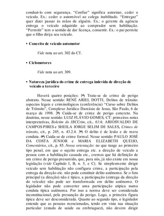 conduzi-lo com segurança. “Confiar” significa autorizar, ceder o
veículo. Ex.: ceder o automóvel ao colega inabilitado. “Entregar”
quer dizer passar às mãos de alguém. Ex.: o gerente da agência
entrega o veículo adquirido ao comprador sem habilitação.
“Permitir” tem o sentido de dar licença, consentir. Ex.: o pai permite
que o filho dirija seu veículo.
• Conceito de veículo automotor
Vide nota ao art. 302 do CT.
• Ciclomotores
Vide nota ao art. 309.
• Natureza jurídica do crime de entrega indevida de direção de
veículo a terceiro
Haverá quatro posições: 1ª) Trata-se de crime de perigo
abstrato. Nesse sentido: RENÉ ARIEL DOTTI, Delitos de trânsito:
aspectos legais e criminológicos (conferência) “Curso sobre Delitos
de Trânsito”, Complexo Jurídico Damásio de Jesus, São Paulo, 6 de
março de 1998. 2ª) Cuida-se de crime de perigo concreto. Na
doutrina, nesse sentido: LUIZ FLÁVIO GOMES, CT: primeiras notas
interpretativas, Boletim do IBCCrim, cit., 61:4; ARIOSVALDO DE
CAMPOS PIRES e SHEILA JORGE SELIM DE SALES, Crimes de
trânsito, cit., p. 245, n. 43.2.4. 3ª) O delito é de lesão e de mera
conduta. 4ª) Cuida-se de crime formal. Nesse sentido: PAULO JOSÉ
DA COSTA JÚNIOR e MARIA ELIZABETH QUEIJO,
Comentários, cit., p. 85. Nossa orientação: no que tange ao primeiro
tipo penal, em que o sujeito entrega etc. a direção de veículo a
pessoa com a habilitação cassada etc., cremos que há definição de
um crime de perigo presumido, que, para nós, já não existe em nossa
legislação (vide Capítulo I, B, n. 5, e C). Se simplesmente dirigir
veículo sem habilitação não configura crime, a participação pela
entrega da direção etc. não pode constituir delito autônomo. Se o fato
principal (a direção) não é típico, a participação (entrega da direção
do veículo) não pode ser transformada em delito autônomo. O
legislador não pode converter uma participação atípica numa
conduta típica autônoma. Por isso a norma deve ser considerada
inconstitucional, pela presunção do perigo. Logo, a primeira figura
típica deve ser desconsiderada. Quanto ao segundo tipo, o legislador
entende que as pessoas mencionadas, tendo em vista sua situação
particular (estado de saúde ou embriaguez), não devem dirigir
 
