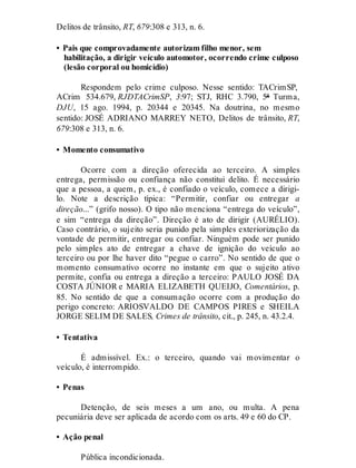 Delitos de trânsito, RT, 679:308 e 313, n. 6.
• Pais que comprovadamente autorizam filho menor, sem
habilitação, a dirigir veículo automotor, ocorrendo crime culposo
(lesão corporal ou homicídio)
Respondem pelo crime culposo. Nesse sentido: TACrimSP,
ACrim 534.679, RJDTACrimSP, 3:97; STJ, RHC 3.790, 5ª Turma,
DJU, 15 ago. 1994, p. 20344 e 20345. Na doutrina, no mesmo
sentido: JOSÉ ADRIANO MARREY NETO, Delitos de trânsito, RT,
679:308 e 313, n. 6.
• Momento consumativo
Ocorre com a direção oferecida ao terceiro. A simples
entrega, permissão ou confiança não constitui delito. É necessário
que a pessoa, a quem, p. ex., é confiado o veículo, comece a dirigi-
lo. Note a descrição típica: “Permitir, confiar ou entregar a
direção...” (grifo nosso). O tipo não menciona “entrega do veículo”,
e sim “entrega da direção”. Direção é ato de dirigir (AURÉLIO).
Caso contrário, o sujeito seria punido pela simples exteriorização da
vontade de permitir, entregar ou confiar. Ninguém pode ser punido
pelo simples ato de entregar a chave de ignição do veículo ao
terceiro ou por lhe haver dito “pegue o carro”. No sentido de que o
momento consumativo ocorre no instante em que o sujeito ativo
permite, confia ou entrega a direção a terceiro: PAULO JOSÉ DA
COSTA JÚNIOR e MARIA ELIZABETH QUEIJO, Comentários, p.
85. No sentido de que a consumação ocorre com a produção do
perigo concreto: ARIOSVALDO DE CAMPOS PIRES e SHEILA
JORGE SELIM DE SALES, Crimes de trânsito, cit., p. 245, n. 43.2.4.
• Tentativa
É admissível. Ex.: o terceiro, quando vai movimentar o
veículo, é interrompido.
• Penas
Detenção, de seis meses a um ano, ou multa. A pena
pecuniária deve ser aplicada de acordo com os arts. 49 e 60 do CP.
• Ação penal
Pública incondicionada.
 
