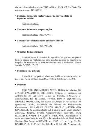 simples chamada de co-réu (TJSP, ACrim 10.323, RT, 556:300). No
mesmo sentido: RT, 569:291.
• Condenação baseada exclusivamente na prova colhida no
inquérito policial
Inadmissibilidade.
• Condenação baseada em presunções
Inadmissibilidade (JC, 33:395).
• Condenação com fundamento em meros indícios
Inadmissibilidade (RT, 570:362).
• Situações de mera suspeita
Não conduzem à condenação, que deve ter por suporte prova
firme e segura da realização de uma conduta positiva ou negativa. A
suspeita da realização do comportamento não é suficiente. Nesse
sentido: RJTJSP, 11:472.
• Depoimento de policiais
A condição de policial não torna inidôneo o testemunho, se
coerente. Nesse sentido: RJTJRS, 174:183 e 175:107; JC, 73:545.
• Doutrina
JOSÉ ADRIANO MARREY NETO, Delitos de trânsito, RT,
679:308; DAMÁSIO E. DE JESUS, Críticas e sugestões ao
Anteprojeto de Lei sobre Delitos de trânsito, in Violência e
criminalidade, Rio de Janeiro, Forense, 1980, p. 26; CRISTINA
MENDEZ RODRIGUEZ, Los delitos de peligro y sus técnicas de
tipificación, Madri, Faculdade de Direito da Universidade
Complutense, 1993; MARIA GRAZIA MAGLIO e FERNANDO
GIANNELLI, La configurabilità del tentativo nelle varie strutture
criminose, Salerno, Gruppo Cooperativistico Editoriale, 1994;
RONALD S. KARPF e ALLAN F. WILLIAMS, Adolescência e
autos: uma combinação mortífera, Revista Brasileira de Medicina do
Tráfego, São Paulo, ABRAMET, set. 1982, v. 1, n. 1, p. 33; M.
KASTRUP, A. DUPONT, M. BILLE e H. LUND, Acidentes de
 