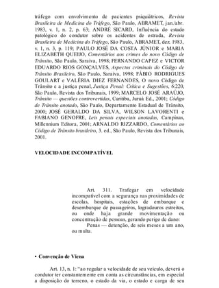 tráfego com envolvimento de pacientes psiquiátricos, Revista
Brasileira de Medicina do Tráfego, São Paulo, ABRAMET, jan./abr.
1983, v. 1, n. 2, p. 63; ANDRÉ SICARD, Influência do estado
patológico do condutor sobre os acidentes de estrada, Revista
Brasileira de Medicina do Tráfego, São Paulo, ABRAMET, dez. 1983,
v. 1, n. 3, p. 119; PAULO JOSÉ DA COSTA JÚNIOR e MARIA
ELIZABETH QUEIJO, Comentários aos crimes do novo Código de
Trânsito, São Paulo, Saraiva, 1998; FERNANDO CAPEZ e VICTOR
EDUARDO RIOS GONÇALVES, Aspectos criminais do Código de
Trânsito Brasileiro, São Paulo, Saraiva, 1998; FÁBIO RODRIGUES
GOULART e VALÉRIA DIEZ FERNANDES, O novo Código de
Trânsito e a justiça penal, Justiça Penal: Crítica e Sugestões, 6:220,
São Paulo, Revista dos Tribunais, 1999; MARCELO JOSÉ ARAÚJO,
Trânsito — questões controvertidas, Curitiba, Juruá Ed., 2001; Código
de Trânsito anotado, São Paulo, Departamento Estadual de Trânsito,
2000; JOSÉ GERALDO DA SILVA, WILSON LAVORENTI e
FABIANO GENOFRE, Leis penais especiais anotadas, Campinas,
Millennium Editora, 2001; ARNALDO RIZZARDO, Comentários ao
Código de Trânsito brasileiro, 3. ed., São Paulo, Revista dos Tribunais,
2001.
VELOCIDADE INCOMPATÍVEL
Art. 311
Art. 311. Trafegar em velocidade
incompatível com a segurança nas proximidades de
escolas, hospitais, estações de embarque e
desembarque de passageiros, logradouros estreitos,
ou onde haja grande movimentação ou
concentração de pessoas, gerando perigo de dano:
Penas — detenção, de seis meses a um ano,
ou multa.
• Convenção de Viena
Art. 13, n. 1: “ao regular a velocidade de seu veículo, deverá o
condutor ter constantemente em conta as circunstâncias, em especial
a disposição do terreno, o estado da via, o estado e carga de seu
 
