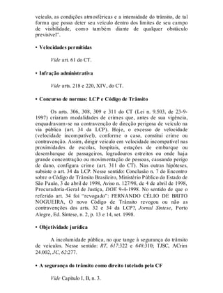 veículo, as condições atmosféricas e a intensidade do trânsito, de tal
forma que possa deter seu veículo dentro dos limites de seu campo
de visibilidade, como também diante de qualquer obstáculo
previsível”.
• Velocidades permitidas
Vide art. 61 do CT.
• Infração administrativa
Vide arts. 218 e 220, XIV, do CT.
• Concurso de normas: LCP e Código de Trânsito
Os arts. 306, 308, 309 e 311 do CT (Lei n. 9.503, de 23-9-
1997) criaram modalidades de crimes que, antes de sua vigência,
enquadravam-se na contravenção de direção perigosa de veículo na
via pública (art. 34 da LCP). Hoje, o excesso de velocidade
(velocidade incompatível), conforme o caso, constitui crime ou
contravenção. Assim, dirigir veículo em velocidade incompatível nas
proximidades de escolas, hospitais, estações de embarque ou
desembarque de passageiros, logradouros estreitos ou onde haja
grande concentração ou movimentação de pessoas, causando perigo
de dano, configura crime (art. 311 do CT). Nas outras hipóteses,
subsiste o art. 34 da LCP. Nesse sentido: Conclusão n. 7 do Encontro
sobre o Código de Trânsito Brasileiro, Ministério Público do Estado de
São Paulo, 3 de abril de 1998, Aviso n. 127/98, de 4 de abril de 1998,
Procuradoria-Geral de Justiça, DOE 9-4-1998. No sentido de que o
referido art. 34 foi “revogado”: FERNANDO CÉLIO DE BRITO
NOGUEIRA, O novo Código de Trânsito revogou ou não as
contravenções dos arts. 32 e 34 da LCP?, Jornal Síntese, Porto
Alegre, Ed. Síntese, n. 2, p. 13 e 14, set. 1998.
• Objetividade jurídica
A incolumidade pública, no que tange à segurança do trânsito
de veículos. Nesse sentido: RT, 617:322 e 648:310; TJSC, ACrim
24.002, JC, 62:277.
• A segurança do trânsito como direito tutelado pela CF
Vide Capítulo I, B, n. 3.
 
