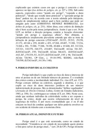explicando que existem casos em que o perigo é concreto e não
aparece no tipo (Los delitos de peligro, cit., p. 227 e 228). Sob outro
aspecto, expressões como “pondo em perigo”, “expondo a dano
potencial”, “desde que resulte dano potencial” e “gerando perigo de
dano” podem ter, de acordo com a teoria adotada pelo intérprete,
função de simplesmente indicar qual o bem jurídico que pode ser
atingido pelo autor (CHRISTINA MENDEZ RODRIGUEZ, Los
delitos de peligro, cit., p. 231). Além disso, esse critério de distinção
não é bem aceito pela nossa jurisprudência. Assim é que o art. 34 da
LCP, ao definir a direção perigosa, contém a locução elementar
“pondo em perigo a segurança alheia”. Não obstante, a
jurisprudência amplamente prevalente entende que não se trata de
infração de perigo concreto (JTACrimSP, 26:333, 28:312, 29:158,
31:172, 40:144 e 259, 66:401 e 453, 67:268, 69:487, 71:388, 72:216,
73:268 e 392, 75:380, 77:288, 78:198, 80:404 e 85:448; RT, 531:324,
535:321, 538:379, 546:375, 454:407; TACrimSP, ACrim 541.367,
RJDTACrimSP, 3:95; TACrimSP, ACrim 566.633, RJDTACrimSP,
4:63; RF, 270:319; PJ, 34:237; RJDTACrimSP, 3:95 e 96; TACrimSP,
ACrim 726.961, 12ª Câm., j. 19-10-1992, SEDDG, rolo-flash
710/598; RJTACrimSP, 34:130 e 140).
9. PERIGO INDIVIDUAL E COLETIVO
Perigo individual é o que expõe ao risco de dano o interesse de
uma só pessoa ou de um limitado número de pessoas. É o resultado
dos crimes contra a incolumidade individual. Ex.: rixa (CP, art. 137).
Perigo comum (difuso ou coletivo), segundo a doutrina, é o que
expõe ao risco de dano interesses jurídicos de um número
indeterminado de pessoas. São os denominados “delitos vagabundos”
(Jornadas de Direito Criminal, Lisboa, Centro de Estudos Judiciários,
1983, p. 350). Ex.: embriaguez ao volante (CT, art. 306). Neste caso,
ainda que nenhum indivíduo da coletividade venha a ser exposto a
perigo, há crime, desde que ocorra rebaixamento do nível de
segurança do tráfico. É por mera eventualidade que A ou B não
estejam no local da conduta: qualquer um deles poderia envolver-se
em acidente de trânsito com o motorista ébrio.
10. PERIGO ATUAL, IMINENTE E FUTURO
Perigo atual é o que está ocorrendo, como no estado de
necessidade: “Considera-se em estado de necessidade quem pratica
o fato para salvar de perigo atual...” (art. 24 do CP). Perigo iminente
 