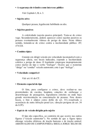 • A segurança do trânsito como interesse público
Vide Capítulo I, B, n. 3.
• Sujeito ativo
Qualquer pessoa, legalmente habilitada ou não.
• Sujeitos passivos
A coletividade (sujeito passivo principal). Trata-se de crime
vago. Secundariamente, podem aparecer como sujeitos passivos as
pessoas eventualmente vítimas de perigo de dano. Neste último
sentido, tratando-se de crime contra a incolumidade pública: RT,
474:324.
• Conduta típica
Consiste em dirigir veículo em velocidade incompatível com a
segurança alheia, nos locais indicados, expondo a incolumidade
coletiva a perigo de dano. O legislador empregou impropriamente
como núcleo do tipo o verbo “trafegar”. Ocorre que o motorista
“dirige” ou “conduz” veículo automotor; este é que “trafega”.
• Velocidade compatível
Vide art. 61 do CT.
• Elemento espacial do tipo
O fato, para configurar o crime, deve realizar-se nas
proximidades de escolas, hospitais, estações de embarque e
desembarque de passageiros, logradouros estreitos ou onde haja
grande movimentação ou concentração de pessoas. Fora desses
locais, o fato é atípico como delito do art. 311, ressalvada a
ocorrência de outra infração penal (ex.: direção perigosa do art. 34
da LCP).
• Espécie de veículo dirigido pelo sujeito
O tipo não especifica, ao contrário do que ocorre nas outras
figuras (“veículo automotor”). No sentido de que a figura típica
abrange veículos elétricos, de tração humana e de tração animal:
ARIOSVALDO DE CAMPOS PIRES e SHEILA JORGE SELIM DE
 