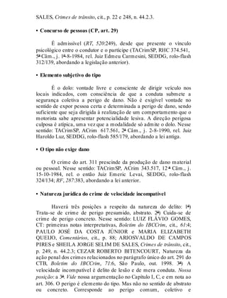 SALES, Crimes de trânsito, cit., p. 22 e 248, n. 44.2.3.
• Concurso de pessoas (CP, art. 29)
É admissível (RT, 520:249), desde que presente o vínculo
psicológico entre o condutor e o partícipe (TACrimSP, RHC 374.541,
5ª Câm., j. 1º-8-1984, rel. Juiz Edmeu Carmesini, SEDDG, rolo-flash
312/139, abordando a legislação anterior).
• Elemento subjetivo do tipo
É o dolo: vontade livre e consciente de dirigir veículo nos
locais indicados, com consciência de que a conduta submete a
segurança coletiva a perigo de dano. Não é exigível vontade no
sentido de expor pessoa certa e determinada a perigo de dano, sendo
suficiente que seja dirigida à realização de um comportamento que o
motorista sabe apresentar potencialidade lesiva. A direção perigosa
culposa é atípica, uma vez que a modalidade só admite o dolo. Nesse
sentido: TACrimSP, ACrim 617.561, 2ª Câm., j. 2-8-1990, rel. Juiz
Haroldo Luz, SEDDG, rolo-flash 585/179, abordando a lei antiga.
• O tipo não exige dano
O crime do art. 311 prescinde da produção de dano material
ou pessoal. Nesse sentido: TACrimSP, ACrim 343.517, 12 ª Câm., j.
15-10-1984, rel. o então Juiz Emeric Levai, SEDDG, rolo-flash
324/134; RF, 287:383, abordando a lei anterior.
• Natureza jurídica do crime de velocidade incompatível
Haverá três posições a respeito da natureza do delito: 1ª)
Trata-se de crime de perigo presumido, abstrato. 2ª) Cuida-se de
crime de perigo concreto. Nesse sentido: LUIZ FLÁVIO GOMES,
CT: primeiras notas interpretativas, Boletim do IBCCrim, cit., 61:4;
PAULO JOSÉ DA COSTA JÚNIOR e MARIA ELIZABETH
QUEIJO, Comentários, cit., p. 88; ARIOSVALDO DE CAMPOS
PIRES e SHEILA JORGE SELIM DE SALES, Crimes de trânsito, cit.,
p. 249, n. 44.2.3; CEZAR ROBERTO BITENCOURT, Natureza da
ação penal dos crimes relacionados no parágrafo único do art. 291 do
CTB, Boletim do IBCCrim, 71:6, São Paulo, out. 1998. 3ª) A
velocidade incompatível é delito de lesão e de mera conduta. Nossa
posição: a 3ª. Vide nossa argumentação no Capítulo I, C, e em nota ao
art. 306. O perigo é elemento do tipo. Mas não no sentido de abstrato
ou concreto. Corresponde ao perigo comum, coletivo e
 