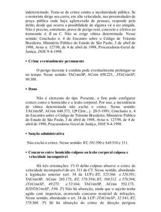 indeterminado. Trata-se de crime contra a incolumidade pública. Se
o motorista dirige seu carro, em alta velocidade, nas proximidades de
praça pública onde haja aglomerado de pessoas, responde pelo
delito, desde que ocorra a possibilidade de alguma vir a ser atingida.
Não é preciso, entretanto, prova de perigo real, concreto e efetivo ao
transeunte A, B ou C. Não se exige vítima determinada. Nesse
sentido: Conclusão n. 4 do Encontro sobre o Código de Trânsito
Brasileiro, Ministério Público do Estado de São Paulo, 3 de abril de
1998, Aviso n. 127/98, de 4 de abril de 1998, Procuradoria-Geral de
Justiça, DOE 9-4-1998.
• Crime eventualmente permanente
O perigo inerente à conduta pode eventualmente prolongar-se
no tempo. Nesse sentido: TACrimSP, ACrim 450.221, JTACrimSP,
90:308.
• Dano
Não é elemento do tipo. Presente, o fato pode configurar
crimes como o homicídio e a lesão corporal. Por isso, a inexistência
de vítima determinada não exclui o crime. Nesse sentido:
TACrimSP, ACrim 648.573, 12ª Câm., j. 20-5-1991; Conclusão n. 4
do Encontro sobre o Código de Trânsito Brasileiro, Ministério Público
do Estado de São Paulo, 3 de abril de 1998, Aviso n. 127/98, de 4 de
abril de 1998, Procuradoria-Geral de Justiça, DOE 9-4-1998.
• Sanção administrativa
Não exclui o crime. Nesse sentido: RT, 591:390 e 648:310 e 311.
• Concurso entre homicídio culposo ou lesão corporal culposa e
velocidade incompatível
Há três orientações: 1ª) O delito culposo absorve o crime de
velocidade incompatível do art. 311 do CT. Nesse sentido, abordando
a legislação anterior (art. 34 da LCP): RT, 525:366 e 526:391;
TACrimSP, ACrim 265.175, RT, 576:394; RT, 568:312 e 576:394;
JTACrimSP, 49:272 e 52:164; TACrimSP, ACrim 552.173,
RJDTACrimSP, 3:94. 2ª) Não há absorção, ainda que o sujeito tenha
agido com imperícia, ocorrendo concurso material de infrações.
Nesse sentido, abordando o art. 34 da LCP: JTACrimSP, 32:341; RT,
578:360. 3ª) Só há absorção do crime de direção perigosa
 