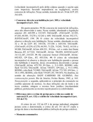 (velocidade incompatível) pelo delito culposo quando o sujeito agiu
com imperícia; havendo imprudência ou negligência, ocorre
concurso de infrações. Nesse sentido, tratando do art. 34 da LCP: RT,
541:439.
• Concurso: direção sem habilitação (art. 309) e velocidade
incompatível (art. 311)
Há quatro posições: 1ª) Há concurso de material de infrações,
uma não absorvendo a outra. Nesse sentido, abordando a legislação
anterior: RT, 440:399 e 533:347; TACrimSP, JTACrimSP, 61:185,
67:243, 68:385, 75:278 e 82:243 e 449; TACrimSP, ACrim 552.173,
RJDTACrimSP, 3:94. 2ª) O crime de velocidade incompatível
absorve a direção sem habilitação. Nesse sentido, abordando os arts.
32 e 34 da LCP: RT, 548:336, 551:356 e 648:310; TACrimSP,
JTACrimSP, 45:239, 62:270, 66:393, 71:228, 74:245, 78:412, 84:316 e
90:308; TACrimSP, ACrim 450.221 , 3ª Câm., rel. o então Juiz Dante
Busana, RT, 617:322; TACrimSP, ACrim 706.059, RJDTACrimSP,
14:112; RF, 210:325. 3ª) Há concurso formal (TACrimSP, ACrim
692.925, 12ª Câm., RT, 683:324). 4ª) O crime de velocidade
incompatível só absorve a direção sem habilitação quando a pessoa
não habilitada é imperita, dessa circunstância decorrendo o perigo
(TACrimSP, ACrim 675.793, 3ª Câm., j. 2-3-1993, SEDDG, rolo-
flash 721/252; TACrimSP, ACrim 730.037, 12ª Câm., j. 9-11-1992,
SEDDG, rolo-flash 712/005; TACrimSP, ACrim 773.743, 8 ª Câm., j.
18-1-1993, SEDDG, rolo-flash 719/207; RT, 700:347). Na doutrina, no
sentido da absorção: SADY CARDOSO DE GUSMÃO, Das
contravenções penais, Rio de Janeiro, Freitas Bastos, 1942, p. 163.
Nossa posição: a segunda, aplicando-se o princípio da consunção no
conflito aparente de normas. As duas infrações são de lesão e de
mera conduta, atingem o mesmo bem jurídico (incolumidade
pública), pertencente ao mesmo sujeito passivo (a coletividade).
• Diferença entre o crime de perigo para a vida ou a saúde de
outrem (CP, art. 132) e o delito de velocidade incompatível (art.
311 do CT)
O crime do art. 132 do CP é de perigo individual, atingindo
pessoa certa e determinada; o crime do art. 311 do CT expõe a
perigo de dano a incolumidade pública (infração de perigo coletivo).
• Momento consumativo
 