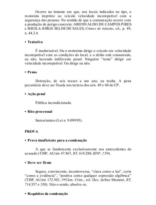 Ocorre no instante em que, nos locais indicados no tipo, o
motorista imprime ao veículo velocidade incompatível com a
segurança das pessoas. No sentido de que a consumação ocorre com
a produção de perigo concreto: ARIOSVALDO DE CAMPOS PIRES
e SHEILA JORGE SELIM DE SALES, Crimes de trânsito, cit., p. 49,
n. 44.2.4.
• Tentativa
É inadmissível. Ou o motorista dirige o veículo em velocidade
incompatível com as condições do local, e o delito está consumado,
ou não, havendo indiferente penal. Ninguém “tenta” dirigir em
velocidade incompatível. Ou dirige ou não.
• Penas
Detenção, de seis meses a um ano, ou multa. A pena
pecuniária deve ser fixada nos termos dos arts. 49 e 60 do CP.
• Ação penal
Pública incondicionada.
• Rito processual
Sumaríssimo (Lei n. 9.099/95).
PROVA
• Prova insuficiente para a condenação
A que se fundamenta exclusivamente nos antecedentes do
acusado (TJSP, ACrim 47.867, RT, 616:280; RDP, 1:59).
• Deve ser firme
Segura, convincente, incontroversa, “clara como a luz”, certa
“como a evidência”, “positiva como qualquer expressão algébrica”
(TJSP, ACrim 172.503, 1ª Câm. Crim., rel. Des. Jarbas Mazzoni, RT,
714:357 e 358). Não o sendo, absolve-se.
• Requisitos da condenação
 