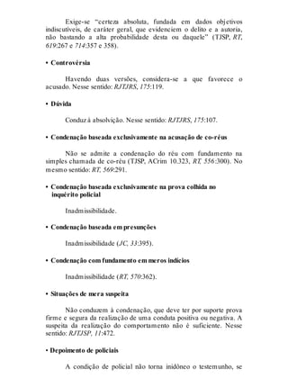 Exige-se “certeza absoluta, fundada em dados objetivos
indiscutíveis, de caráter geral, que evidenciem o delito e a autoria,
não bastando a alta probabilidade desta ou daquele” (TJSP, RT,
619:267 e 714:357 e 358).
• Controvérsia
Havendo duas versões, considera-se a que favorece o
acusado. Nesse sentido: RJTJRS, 175:119.
• Dúvida
Conduz à absolvição. Nesse sentido: RJTJRS, 175:107.
• Condenação baseada exclusivamente na acusação de co-réus
Não se admite a condenação do réu com fundamento na
simples chamada de co-réu (TJSP, ACrim 10.323, RT, 556:300). No
mesmo sentido: RT, 569:291.
• Condenação baseada exclusivamente na prova colhida no
inquérito policial
Inadmissibilidade.
• Condenação baseada em presunções
Inadmissibilidade (JC, 33:395).
• Condenação com fundamento em meros indícios
Inadmissibilidade (RT, 570:362).
• Situações de mera suspeita
Não conduzem à condenação, que deve ter por suporte prova
firme e segura da realização de uma conduta positiva ou negativa. A
suspeita da realização do comportamento não é suficiente. Nesse
sentido: RJTJSP, 11:472.
• Depoimento de policiais
A condição de policial não torna inidôneo o testemunho, se
 