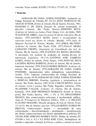 coerente. Nesse sentido: RJTJRS, 174:183 e 175:107; JC, 73:545.
• Doutrina
GERALDO DE FARIA LEMOS PINHEIRO, Anotações ao
Código Nacional de Trânsito, RT, 421:25; JOÃO MARCELLO DE
ARAÚJO JÚNIOR, Delitos de trânsito, Rio de Janeiro, Forense, 1981;
DAMÁSIO E. DE JESUS, Direção de veículo motorizado, in
Questões criminais, São Paulo, Saraiva; ARMINDO BEUX,
Acidentes de trânsito na Justiça, Porto Alegre, Livr. do Globo, 1969;
WALDYR DE ABREU, Aspectos penais do direito rodoviário, Rio de
Janeiro, 1975; ACCIOLY FILHO, Limites e peculiaridades da
repressão penal nos ilícitos de trânsito, Brasília, 1975; Anais do
Simpósio Nacional de Trânsito, Brasília, 1973; JORGE BELTRÃO,
Acidentes de trânsito, São Paulo, EUB, 1977; PAULO MEIRA
CAMACHO CRESPO, Anteprojeto da Consolidação das Leis do
Trânsito, Rio de Janeiro, 1958; EUGÊNIO DA ROCHA FRAGOSO,
A prevenção em matéria de acidentes de trânsito, Revista de
Informação Legislativa, 39: 1 3 4 ; ANTÔNIO JOSÉ FABRÍCIO
LEIRIA, Delitos de trânsito, Porto Alegre, 1976; JOÃO DE DEUS
LACERDA MENNA BARRETO, Delitos de trânsito, Rio de Janeiro,
Imprensa Nacional, 1979; PAULO HEBER MORAES, Acidentes de
trânsito, Rio de Janeiro, 1974; GERALDO DE FARIA LEMOS
PINHEIRO, Apontamentos sobre delinqüência automobilística,
Justitia, 74:41; Aspectos controvertidos do Código Nacional de
Trânsito, Justitia, 64:39; GERALDO DE FARIA LEMOS PINHEIRO
e DORIVAL RIBEIRO, Doutrina, legislação e jurisprudência do
trânsito, São Paulo, Saraiva, 1987; LUIZ CARLOS ROCHA, Direito
de trânsito: teoria e prática, São Paulo, Sugestões Literárias, 1979;
WLADIMIR VALLER, Acidentes de trânsito, Rio de Janeiro,
Kennedy, 1974; JOSÉ FREDERICO MARQUES, Tratado de direito
penal, São Paulo, Saraiva, 1961, v. IV, § 181; DRAGOMIROF
FRANCO, Das contravenções referentes à incolumidade pública,
Anais do 1º Congresso do Ministério Público, 1951, v. 6; HELENO
CLÁUDIO FRAGOSO, Direção perigosa, Revista de Direito Penal,
13-14:133, Rio de Janeiro, jan./jun. 1974; GILBERTO PASSOS DE
FREITAS, Contravenções penais — necessidade de uma
reformulação — descriminalização — penalização — transformação
dos ilícitos contravencionais em ilícitos administrativos policiais, RT,
586:268; JOSÉ ADRIANO MARREY NETO, Delitos de trânsito, RT,
679:308 e 314, n. 8.2 e 8.3; JOÃO JOSÉ LEAL, Delinqüência de
trânsito e repressão criminal, in Ciência e política criminal em honra
 