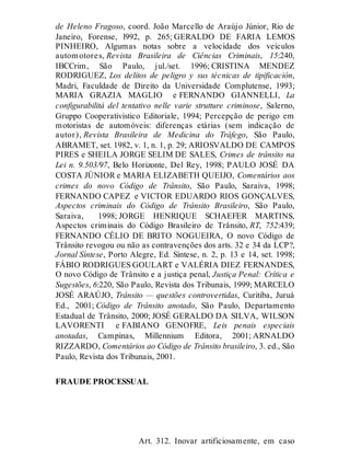 de Heleno Fragoso, coord. João Marcello de Araújo Júnior, Rio de
Janeiro, Forense, l992, p. 265; GERALDO DE FARIA LEMOS
PINHEIRO, Algumas notas sobre a velocidade dos veículos
automotores, Revista Brasileira de Ciências Criminais, 15:240,
IBCCrim, São Paulo, jul./set. 1996; CRISTINA MENDEZ
RODRIGUEZ, Los delitos de peligro y sus técnicas de tipificación,
Madri, Faculdade de Direito da Universidade Complutense, 1993;
MARIA GRAZIA MAGLIO e FERNANDO GIANNELLI, La
configurabilità del tentativo nelle varie strutture criminose, Salerno,
Gruppo Cooperativistico Editoriale, 1994; Percepção de perigo em
motoristas de automóveis: diferenças etárias (sem indicação de
autor), Revista Brasileira de Medicina do Tráfego, São Paulo,
ABRAMET, set. 1982, v. 1, n. 1, p. 29; ARIOSVALDO DE CAMPOS
PIRES e SHEILA JORGE SELIM DE SALES, Crimes de trânsito na
Lei n. 9.503/97, Belo Horizonte, Del Rey, 1998; PAULO JOSÉ DA
COSTA JÚNIOR e MARIA ELIZABETH QUEIJO, Comentários aos
crimes do novo Código de Trânsito, São Paulo, Saraiva, 1998;
FERNANDO CAPEZ e VICTOR EDUARDO RIOS GONÇALVES,
Aspectos criminais do Código de Trânsito Brasileiro, São Paulo,
Saraiva, 1998; JORGE HENRIQUE SCHAEFER MARTINS,
Aspectos criminais do Código Brasileiro de Trânsito, RT, 752:439;
FERNANDO CÉLIO DE BRITO NOGUEIRA, O novo Código de
Trânsito revogou ou não as contravenções dos arts. 32 e 34 da LCP?,
Jornal Síntese, Porto Alegre, Ed. Síntese, n. 2, p. 13 e 14, set. 1998;
FÁBIO RODRIGUES GOULART e VALÉRIA DIEZ FERNANDES,
O novo Código de Trânsito e a justiça penal, Justiça Penal: Crítica e
Sugestões, 6:220, São Paulo, Revista dos Tribunais, 1999; MARCELO
JOSÉ ARAÚJO, Trânsito — questões controvertidas, Curitiba, Juruá
Ed., 2001; Código de Trânsito anotado, São Paulo, Departamento
Estadual de Trânsito, 2000; JOSÉ GERALDO DA SILVA, WILSON
LAVORENTI e FABIANO GENOFRE, Leis penais especiais
anotadas, Campinas, Millennium Editora, 2001; ARNALDO
RIZZARDO, Comentários ao Código de Trânsito brasileiro, 3. ed., São
Paulo, Revista dos Tribunais, 2001.
FRAUDE PROCESSUAL
Art. 312
Art. 312. Inovar artificiosamente, em caso
 