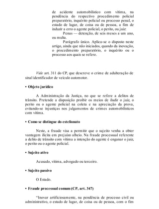 de acidente automobilístico com vítima, na
pendência do respectivo procedimento policial
preparatório, inquérito policial ou processo penal, o
estado de lugar, de coisa ou de pessoa, a fim de
induzir a erro o agente policial, o perito, ou juiz:
Penas — detenção, de seis meses a um ano,
ou multa.
Parágrafo único. Aplica-se o disposto neste
artigo, ainda que não iniciados, quando da inovação,
o procedimento preparatório, o inquérito ou o
processo aos quais se refere.
Vide art. 311 do CP, que descreve o crime de adulteração de
sinal identificador de veículo automotor.
• Objeto jurídico
A Administração da Justiça, no que se refere a delitos de
trânsito. Pretende a disposição proibir os meios de iludir o juiz, o
perito ou o agente policial na coleta e na apreciação da prova,
evitando-se injustiças nos julgamentos de crimes automobilísticos
com vítima.
• Como se distingue do estelionato
Neste, a fraude visa a permitir que o sujeito venha a obter
vantagem ilícita em prejuízo alheio. Na fraude processual referente
a delito de trânsito com vítima a intenção do agente é enganar o juiz,
o perito ou o agente policial.
• Sujeito ativo
Acusado, vítima, advogado ou terceiro.
• Sujeito passivo
O Estado.
• Fraude processual comum (CP, art. 347)
“Inovar artificiosamente, na pendência de processo civil ou
administrativo, o estado de lugar, de coisa ou de pessoa, com o fim
 