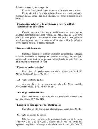 de induzir a erro o juiz ou o perito:
Pena — detenção, de 3 (três) meses a 2 (dois) anos, e multa.
Parágrafo único. Se a inovação se destina a produzir efeito em
processo penal, ainda que não iniciado, as penas aplicam-se em
dobro.”
• Conduta típica da inovação artificiosa em caso de acidente
automobilístico com vítima
Consiste em o sujeito inovar artificiosamente, em caso de
acidente automobilístico com vítima, na pendência do respectivo
procedimento policial preparatório, inquérito policial ou processo
penal, o estado de lugar, de coisa ou de pessoa, a fim de induzir a
erro o agente policial, o perito, ou o juiz.
• Inovar artificiosamente
Significa modificar, alterar, substituir determinada situação
referente ao estado de lugar (p. ex.: local do acidente), de coisa (ex.:
abertura de uma via) ou de pessoa (alteração do aspecto físico de
uma pessoa para fins de defesa).
• Enumeração dos “estados”
É taxativa, não podendo ser ampliada. Nesse sentido: TJSP,
ACrim 60.079, RT, 635:349 e 351.
• Alteração material (coisa)
A coisa deve ter o seu aspecto alterado. Nesse sentido:
JTACrimSP, 43:100 e 46:355; RT, 181:147.
• Sentido probatório da coisa
É necessário que a inovação altere a finalidade probatória do
objeto material (RT, 581:341).
• Lavagem de carro para evitar identificação
Entendeu-se não configurar a fraude processual: RT, 543:349.
• Inovação do estado de pessoa
Não há crime na alteração psíquica, social ou civil. Nesse
sentido: RT, 581:322 e 502:297. Diante disso, não há delito nas
hipóteses seguintes: afirmação simplesmente irreal (JTACrimSP,
 