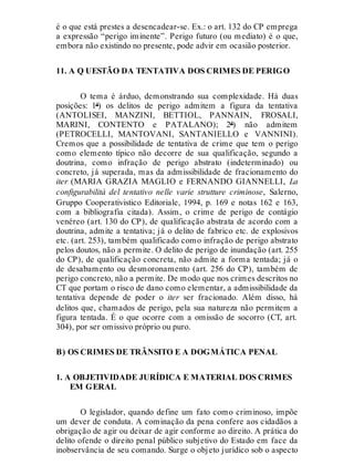 é o que está prestes a desencadear-se. Ex.: o art. 132 do CP emprega
a expressão “perigo iminente”. Perigo futuro (ou mediato) é o que,
embora não existindo no presente, pode advir em ocasião posterior.
11. A Q UESTÃO DA TENTATIVA DOS CRIMES DE PERIGO
O tema é árduo, demonstrando sua complexidade. Há duas
posições: 1ª) os delitos de perigo admitem a figura da tentativa
(ANTOLISEI, MANZINI, BETTIOL, PANNAIN, FROSALI,
MARINI, CONTENTO e PATALANO); 2ª) não admitem
(PETROCELLI, MANTOVANI, SANTANIELLO e VANNINI).
Cremos que a possibilidade de tentativa de crime que tem o perigo
como elemento típico não decorre de sua qualificação, segundo a
doutrina, como infração de perigo abstrato (indeterminado) ou
concreto, já superada, mas da admissibilidade de fracionamento do
iter (MARIA GRAZIA MAGLIO e FERNANDO GIANNELLI, La
configurabilità del tentativo nelle varie strutture criminose, Salerno,
Gruppo Cooperativistico Editoriale, 1994, p. 169 e notas 162 e 163,
com a bibliografia citada). Assim, o crime de perigo de contágio
venéreo (art. 130 do CP), de qualificação abstrata de acordo com a
doutrina, admite a tentativa; já o delito de fabrico etc. de explosivos
etc. (art. 253), também qualificado como infração de perigo abstrato
pelos doutos, não a permite. O delito de perigo de inundação (art. 255
do CP), de qualificação concreta, não admite a forma tentada; já o
de desabamento ou desmoronamento (art. 256 do CP), também de
perigo concreto, não a permite. De modo que nos crimes descritos no
CT que portam o risco de dano como elementar, a admissibilidade da
tentativa depende de poder o iter ser fracionado. Além disso, há
delitos que, chamados de perigo, pela sua natureza não permitem a
figura tentada. É o que ocorre com a omissão de socorro (CT, art.
304), por ser omissivo próprio ou puro.
B) OS CRIMES DE TRÂNSITO E A DOGMÁTICA PENAL
1. A OBJETIVIDADE JURÍDICA E MATERIAL DOS CRIMES
EM GERAL
O legislador, quando define um fato como criminoso, impõe
um dever de conduta. A cominação da pena confere aos cidadãos a
obrigação de agir ou deixar de agir conforme ao direito. A prática do
delito ofende o direito penal público subjetivo do Estado em face da
inobservância de seu comando. Surge o objeto jurídico sob o aspecto
 