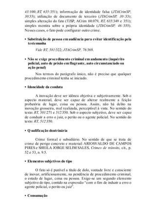 43:100; RT, 635:351); informação de identidade falsa (JTACrimSP,
30:33); utilização de documento de terceiro (JTACrimSP, 30 :33);
simples alteração do fato (TJSP, ACrim 60.079, RT, 635:349 e 351);
simples mentira sobre a própria identidade (JTACrimSP, 46 :355).
Nesses casos, o fato pode configurar outro crime.
• Substituição de pessoa em audiência para evitar identificação pela
testemunha
Vide RT, 581:322; JTACrimSP, 76:369.
• Não se exige procedimento criminal em andamento (inquérito
policial, auto de prisão em flagrante, auto circunstanciado ou
ação penal)
Nos termos do parágrafo único, não é preciso que qualquer
procedimento criminal tenha se iniciado.
• Idoneidade da conduta
A inovação deve ser idônea objetiva e subjetivamente. Sob o
aspecto material, deve ser capaz de alterar realmente a feição
probatória de lugar, coisa ou pessoa. Assim, não há delito na
inovação grosseira, mal realizada, perceptível à vista. No sentido do
texto: RT, 501:271 e 512:350. Sob o aspecto subjetivo, deve ser capaz
de conduzir a erro o juiz, o perito ou o agente policial. No sentido do
texto: RT, 512:350.
• Q ualificação doutrinária
Crime formal e subsidiário. No sentido de que se trata de
crime de perigo concreto e material: ARIOSVALDO DE CAMPOS
PIRES e SHEILA JORGE SELIM SALES, Crimes de trânsito, cit., p.
52 e 53, n. 9.5.
• Elementos subjetivos do tipo
O fato só é punível a título de dolo, vontade livre e consciente
de inovar, artificiosamente, na pendência de procedimento criminal,
o estado de lugar, coisa ou pessoa. Exige-se um segundo elemento
subjetivo do tipo, contido na expressão “com o fim de induzir a erro o
agente policial, o perito ou juiz”.
• Consumação
 