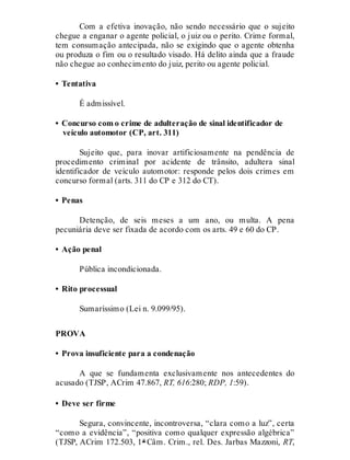 Com a efetiva inovação, não sendo necessário que o sujeito
chegue a enganar o agente policial, o juiz ou o perito. Crime formal,
tem consumação antecipada, não se exigindo que o agente obtenha
ou produza o fim ou o resultado visado. Há delito ainda que a fraude
não chegue ao conhecimento do juiz, perito ou agente policial.
• Tentativa
É admissível.
• Concurso com o crime de adulteração de sinal identificador de
veículo automotor (CP, art. 311)
Sujeito que, para inovar artificiosamente na pendência de
procedimento criminal por acidente de trânsito, adultera sinal
identificador de veículo automotor: responde pelos dois crimes em
concurso formal (arts. 311 do CP e 312 do CT).
• Penas
Detenção, de seis meses a um ano, ou multa. A pena
pecuniária deve ser fixada de acordo com os arts. 49 e 60 do CP.
• Ação penal
Pública incondicionada.
• Rito processual
Sumaríssimo (Lei n. 9.099/95).
PROVA
• Prova insuficiente para a condenação
A que se fundamenta exclusivamente nos antecedentes do
acusado (TJSP, ACrim 47.867, RT, 616:280; RDP, 1:59).
• Deve ser firme
Segura, convincente, incontroversa, “clara como a luz”, certa
“como a evidência”, “positiva como qualquer expressão algébrica”
(TJSP, ACrim 172.503, 1ª Câm. Crim., rel. Des. Jarbas Mazzoni, RT,
 