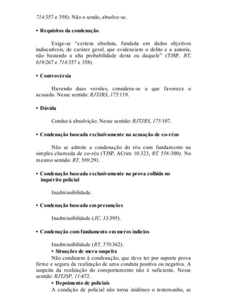 714:357 e 358). Não o sendo, absolve-se.
• Requisitos da condenação
Exige-se “certeza absoluta, fundada em dados objetivos
indiscutíveis, de caráter geral, que evidenciem o delito e a autoria,
não bastando a alta probabilidade desta ou daquele” (TJSP, RT,
619:267 e 714:357 e 358).
• Controvérsia
Havendo duas versões, considera-se a que favorece o
acusado. Nesse sentido: RJTJRS, 175:119.
• Dúvida
Conduz à absolvição. Nesse sentido: RJTJRS, 175:107.
• Condenação baseada exclusivamente na acusação de co-réus
Não se admite a condenação do réu com fundamento na
simples chamada de co-réu (TJSP, ACrim 10.323, RT, 556:300). No
mesmo sentido: RT, 569:291.
• Condenação baseada exclusivamente na prova colhida no
inquérito policial
Inadmissibilidade.
• Condenação baseada em presunções
Inadmissibilidade (JC, 33:395).
• Condenação com fundamento em meros indícios
Inadmissibilidade (RT, 570:362).
• Situações de mera suspeita
Não conduzem à condenação, que deve ter por suporte prova
firme e segura da realização de uma conduta positiva ou negativa. A
suspeita da realização do comportamento não é suficiente. Nesse
sentido: RJTJSP, 11:472.
• Depoimento de policiais
A condição de policial não torna inidôneo o testemunho, se
 