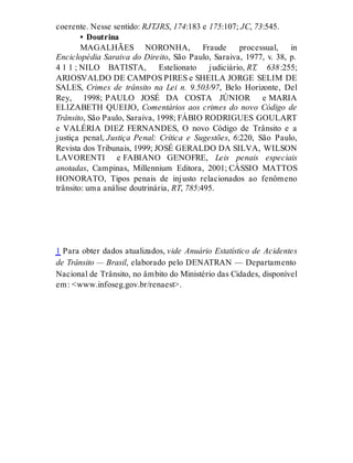 coerente. Nesse sentido: RJTJRS, 174:183 e 175:107; JC, 73:545.
• Doutrina
MAGALHÃES NORONHA, Fraude processual, in
Enciclopédia Saraiva do Direito, São Paulo, Saraiva, 1977, v. 38, p.
4 1 1 ; NILO BATISTA, Estelionato judiciário, RT, 638:255;
ARIOSVALDO DE CAMPOS PIRES e SHEILA JORGE SELIM DE
SALES, Crimes de trânsito na Lei n. 9.503/97, Belo Horizonte, Del
Rey, 1998; PAULO JOSÉ DA COSTA JÚNIOR e MARIA
ELIZABETH QUEIJO, Comentários aos crimes do novo Código de
Trânsito, São Paulo, Saraiva, 1998; FÁBIO RODRIGUES GOULART
e VALÉRIA DIEZ FERNANDES, O novo Código de Trânsito e a
justiça penal, Justiça Penal: Crítica e Sugestões, 6:220, São Paulo,
Revista dos Tribunais, 1999; JOSÉ GERALDO DA SILVA, WILSON
LAVORENTI e FABIANO GENOFRE, Leis penais especiais
anotadas, Campinas, Millennium Editora, 2001; CÁSSIO MATTOS
HONORATO, Tipos penais de injusto relacionados ao fenômeno
trânsito: uma análise doutrinária, RT, 785:495.
1 Para obter dados atualizados, vide Anuário Estatístico de Acidentes
de Trânsito — Brasil, elaborado pelo DENATRAN — Departamento
Nacional de Trânsito, no âmbito do Ministério das Cidades, disponível
em: <www.infoseg.gov.br/renaest>.
 