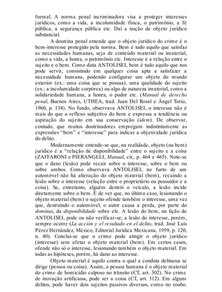 formal. A norma penal incriminadora visa a proteger interesses
jurídicos, como a vida, a incolumidade física, o patrimônio, a fé
pública, a segurança pública etc. Daí a noção de objeto jurídico
substancial.
A doutrina penal entende que o objeto jurídico do crime é o
bem-interesse protegido pela norma. Bem é tudo aquilo que satisfaz
as necessidades humanas, seja de conteúdo material ou imaterial,
como a vida, a honra, o patrimônio etc. Interesse é a relação entre o
sujeito e o bem. Como dizia ANTOLISEI, bem é tudo aquilo que nos
pode servir, consistindo em qualquer coisa apta a satisfazer a
necessidade humana, podendo configurar um objeto do mundo
exterior (ex.: uma coisa que se possua), uma qualidade do sujeito
(ex.: a incolumidade corpórea) ou algo de natureza imaterial, como a
solidariedade humana, a honra, o pudor etc. (Manual de derecho
penal, Buenos Aires, UTHEA, trad. Juan Del Rosal e Ángel Torio,
1960, p. 134). No fundo, observava ANTOLISEI, o interesse não é
mais do que o reflexo subjetivo do bem e expressa a tendência ou
aspiração do sujeito em sua conservação (idem). De observar,
contudo, que muitos doutrinadores empregam indistintamente as
expressões “bem” e “interesse” para indicar a objetividade jurídica
do delito.
Modernamente entende-se que, na realidade, objeto (ou bem)
jurídico é a “relação de disponibilidade” entre o sujeito e a coisa
(ZAFFARONI e PIERANGELI, Manual, cit., p. 464 e 465). Note-se
que o dano (lesão) pode recair sobre o interesse, sobre o bem ou
sobre ambos. Como observava ANTOLISEI, no furto de um
automóvel não há alteração do objeto material (bem), recaindo a
lesão sobre o interesse (relação entre o proprietário ou possuidor e a
coisa). Se, entretanto, alguém destrói o veículo, a lesão incide
diretamente sobre o bem. É de ver que, no último caso, lesionando o
objeto material (bem) o sujeito ofende também o interesse, uma vez
que, destruindo o automóvel, o autor causa a perda, por parte do
dominus, da disponibilidade sobre ele. A lesão do bem, na lição de
ANTOLISEI, pode ou não verificar-se; a lesão do interesse, porém,
sempre ocorre (La acción y el resultado en el delito, trad. José Luis
Pérez Hernández, México, Editorial Jurídica Mexicana, 1959, p. 120,
n. 40). Conclui-se que o crime pode atingir o objeto jurídico
(interesse) sem afetar o objeto material (bem). Em certos casos,
ofende não só o interesse, lesionando também o objeto material. Em
todas as hipóteses, porém, há dano ao interesse.
Objeto material é aquilo contra o qual a conduta delituosa se
dirige (pessoa ou coisa). Assim, a pessoa humana é o objeto material
do crime de homicídio culposo no trânsito (CT, art. 302). No crime
de inovação artificiosa, pode ser a coisa (CT, art. 312). Em alguns
delitos, pode haver dois sujeitos passivos diversos, como no roubo.
 