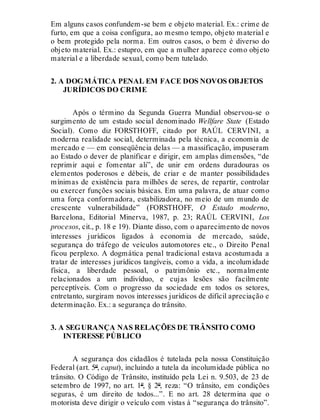 Em alguns casos confundem-se bem e objeto material. Ex.: crime de
furto, em que a coisa configura, ao mesmo tempo, objeto material e
o bem protegido pela norma. Em outros casos, o bem é diverso do
objeto material. Ex.: estupro, em que a mulher aparece como objeto
material e a liberdade sexual, como bem tutelado.
2. A DOGMÁTICA PENAL EM FACE DOS NOVOS OBJETOS
JURÍDICOS DO CRIME
Após o término da Segunda Guerra Mundial observou-se o
surgimento de um estado social denominado Wellfare State (Estado
Social). Como diz FORSTHOFF, citado por RAÚL CERVINI, a
moderna realidade social, determinada pela técnica, a economia de
mercado e — em conseqüência delas — a massificação, impuseram
ao Estado o dever de planificar e dirigir, em amplas dimensões, “de
reprimir aqui e fomentar ali”, de unir em ordens duradouras os
elementos poderosos e débeis, de criar e de manter possibilidades
mínimas de existência para milhões de seres, de repartir, controlar
ou exercer funções sociais básicas. Em uma palavra, de atuar como
uma força conformadora, estabilizadora, no meio de um mundo de
crescente vulnerabilidade” (FORSTHOFF, O Estado moderno,
Barcelona, Editorial Minerva, 1987, p. 23; RAÚL CERVINI, Los
procesos, cit., p. 18 e 19). Diante disso, com o aparecimento de novos
interesses jurídicos ligados à economia de mercado, saúde,
segurança do tráfego de veículos automotores etc., o Direito Penal
ficou perplexo. A dogmática penal tradicional estava acostumada a
tratar de interesses jurídicos tangíveis, como a vida, a incolumidade
física, a liberdade pessoal, o patrimônio etc., normalmente
relacionados a um indivíduo, e cujas lesões são facilmente
perceptíveis. Com o progresso da sociedade em todos os setores,
entretanto, surgiram novos interesses jurídicos de difícil apreciação e
determinação. Ex.: a segurança do trânsito.
3. A SEGURANÇA NAS RELAÇÕES DE TRÂNSITO COMO
INTERESSE PÚBLICO
A segurança dos cidadãos é tutelada pela nossa Constituição
Federal (art. 5º, caput), incluindo a tutela da incolumidade pública no
trânsito. O Código de Trânsito, instituído pela Lei n. 9.503, de 23 de
setembro de 1997, no art. 1º, § 2º, reza: “O trânsito, em condições
seguras, é um direito de todos...”. E no art. 28 determina que o
motorista deve dirigir o veículo com vistas à “segurança do trânsito”.
 