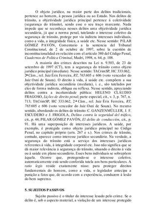 O objeto jurídico, na maior parte dos delitos tradicionais,
pertence ao homem, à pessoa jurídica ou ao Estado. Nos delitos de
trânsito, a objetividade jurídica principal pertence à coletividade
(segurança do trânsito), sendo esse o seu traço marcante. Nada
impede que se reconheça nesses delitos uma objetividade jurídica
secundária, já que a norma penal, tutelando o interesse coletivo da
segurança de trânsito, protege por via indireta interesses individuais,
como a vida, a integridade física, a saúde etc. Nesse sentido: PILAR
GÓMEZ PAVÓN, Comentario a la sentencia del Tribunal
Constitucional, de 2 de octubre de 1997, sobre la cuestión de
inconstitucionalidad en relación com el artículo 380 del Código Penal,
Cuadernos de Política Criminal, Madri, 1998, n. 64, p. 108.
A maioria dos crimes descritos na Lei n. 9.503, de 23 de
setembro de 1997 (CT), tem a segurança do trânsito como objeto
jurídico principal (imediato). Nesse sentido: TACrimSP, HC 333.062,
2ª Câm., rel. Juiz Érix Ferreira, RT, 765:605 e 606 (voto vencedor do
Juiz Osni de Souza). O direito à vida, à saúde etc. compõem a sua
objetividade jurídica secundária (mediata), i. e., são tutelados por
eles de forma indireta, oblíqua ou reflexa. Nesse sentido, apreciando
delitos contra a incolumidade pública: HELENO CLÁUDIO
FRAGOSO, Lições de direito penal; parte especial, cit., v. 3, p. 767, n.
713; TACrimSP, HC 333.062, 2 ª Câm., rel. Juiz Érix Ferreira, RT,
765:605 e 606 (voto vencedor do Juiz Osni de Souza). No mesmo
sentido, abordando os delitos de trânsito: C. GANZENMÜLLER, J. F.
ESCUDERO e J. FRIGOLA, Delitos contra la seguridad del tráfico,
cit., p. 44; PILAR GÓMEZ PAVÓN, El delito de conducción, cit., p.
91. Há uma superposição de interesses jurídicos. A saúde, por
exemplo, é protegida como objeto jurídico principal no Código
Penal, no capítulo próprio (arts. 267 e s.). Nos crimes de trânsito,
contudo, aparece como interesse jurídico secundário. Na verdade, a
segurança do trânsito está a serviço dos interesses jurídicos
referentes à vida, à integridade corporal etc. Isso não significa que se
dá maior relevância à segurança do trânsito, situando o direito à vida
ou à saúde em plano secundário. Esses bens individuais se sobrepõem
àquela. Ocorre que, protegendo-se o interesse coletivo,
automaticamente está sendo conferida tutela aos bens particulares. A
ratio legis reside exatamente nisso: para proteger direitos
fundamentais do homem, como a vida, o legislador antecipa a
punição a fatos que, de acordo com a experiência, conduzem à lesão
do bem supremo.
5. SUJEITOS PASSIVOS
Sujeito passivo é o titular do interesse lesado pelo crime. Se o
delito é, sob o aspecto material, a violação de um interesse protegido
 