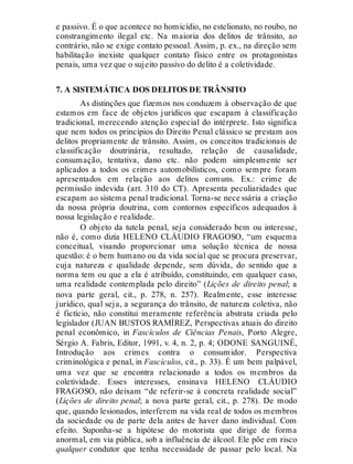 e passivo. É o que acontece no homicídio, no estelionato, no roubo, no
constrangimento ilegal etc. Na maioria dos delitos de trânsito, ao
contrário, não se exige contato pessoal. Assim, p. ex., na direção sem
habilitação inexiste qualquer contato físico entre os protagonistas
penais, uma vez que o sujeito passivo do delito é a coletividade.
7. A SISTEMÁTICA DOS DELITOS DE TRÂNSITO
As distinções que fizemos nos conduzem à observação de que
estamos em face de objetos jurídicos que escapam à classificação
tradicional, merecendo atenção especial do intérprete. Isto significa
que nem todos os princípios do Direito Penal clássico se prestam aos
delitos propriamente de trânsito. Assim, os conceitos tradicionais de
classificação doutrinária, resultado, relação de causalidade,
consumação, tentativa, dano etc. não podem simplesmente ser
aplicados a todos os crimes automobilísticos, como sempre foram
apresentados em relação aos delitos comuns. Ex.: crime de
permissão indevida (art. 310 do CT). Apresenta peculiaridades que
escapam ao sistema penal tradicional. Torna-se nece ssária a criação
da nossa própria doutrina, com contornos específicos adequados à
nossa legislação e realidade.
O objeto da tutela penal, seja considerado bem ou interesse,
não é, como dizia HELENO CLÁUDIO FRAGOSO, “um esquema
conceitual, visando proporcionar uma solução técnica de nossa
questão: é o bem humano ou da vida social que se procura preservar,
cuja natureza e qualidade depende, sem dúvida, do sentido que a
norma tem ou que a ela é atribuído, constituindo, em qualquer caso,
uma realidade contemplada pelo direito” (Lições de direito penal; a
nova parte geral, cit., p. 278, n. 257). Realmente, esse interesse
jurídico, qual seja, a segurança do trânsito, de natureza coletiva, não
é fictício, não constitui meramente referência abstrata criada pelo
legislador (JUAN BUSTOS RAMÍREZ, Perspectivas atuais do direito
penal econômico, in Fascículos de Ciências Penais, Porto Alegre,
Sérgio A. Fabris, Editor, 1991, v. 4, n. 2, p. 4; ODONE SANGUINÉ,
Introdução aos crimes contra o consumidor. Perspectiva
criminológica e penal, in Fascículos, cit., p. 33). É um bem palpável,
uma vez que se encontra relacionado a todos os membros da
coletividade. Esses interesses, ensinava HELENO CLÁUDIO
FRAGOSO, não deixam “de referir-se à concreta realidade social”
(Lições de direito penal; a nova parte geral, cit., p. 278). De modo
que, quando lesionados, interferem na vida real de todos os membros
da sociedade ou de parte dela antes de haver dano individual. Com
efeito. Suponha-se a hipótese do motorista que dirige de forma
anormal, em via pública, sob a influência de álcool. Ele põe em risco
qualquer condutor que tenha necessidade de passar pelo local. Na
 