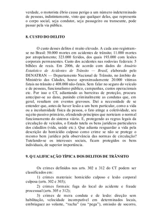 verdade, o motorista ébrio causa perigo a um número indeterminado
de pessoas, indistintamente, visto que qualquer delas, que representa
o corpo social, seja condutor, seja passageiro ou transeunte, pode
passar pela via pública.
8. CUSTO DO DELITO
O custo desses delitos é muito elevado. A cada ano registram-
se no Brasil: 50.000 mortes em acidentes de trânsito; 11.000 mortes
por atropelamento; 323.000 feridos, dos quais 193.000 com lesões
corporais permanentes. Custo dos acidentes nas rodovias federais: 5
bilhões de reais. Em 2006, de acordo com dados do Anuário
Estatístico de Acidentes de Trânsito — Brasil, elaborado pelo
DENATRAN — Departamento Nacional de Trânsito, no âmbito do
Ministério das Cidades, houve aproximadamente 20.000 vítimas
fatais no trânsito e 408.000 não-fatais. Sem falar no seguro do veículo
e de pessoas, funcionalismo público, campanhas, custos operacionais
etc. Por isso o CT, adiantando as barreiras de proteção, procura
antecipar-se ao dano, punindo criminalmente as condutas que, em
geral, resultam em eventos gravosos. Daí a necessidade de se
entender que, antes de haver lesão a um bem particular, como a vida
ou a incolumidade física da pessoa, o fato atinge a coletividade, seu
sujeito passivo primário, ofendendo princípios que norteiam o normal
funcionamento do sistema viário. E, protegendo as regras legais da
circulação de veículos, o Estado tutela os bens jurídicos particulares
dos cidadãos (vida, saúde etc.). Que adianta resguardar a vida pela
descrição do homicídio culposo como crime se não se protege o
mesmo bem jurídico pela observância das normas de circulação?
Tutelando-se os interesses sociais, ficam protegidos os bens
individuais, de superior importância.
9. Q UALIFICAÇÃO TÍPICA DOS DELITOS DE TRÂNSITO
Os crimes definidos nos arts. 302 a 312 do CT podem ser
classificados em:
1) crimes materiais: homicídio culposo e lesão corporal
culposa (arts. 302 e 303);
2) crimes formais: fuga do local do acidente e fraude
processual (arts. 305 e 312);
3) crimes de mera conduta e de lesão: direção sem
habilitação, velocidade incompatível em determinados locais,
embriaguez ao volante, “racha” (ou “pega”), omissão de socorro,
 