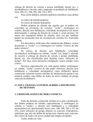 entrega de direção de veículo a pessoa inabilitada, doente etc., e
desobediência a decisão sobre suspensão ou proibição de habilitação
(arts. 309, 311, 306, 308, 304, 310 e 307).
Para efeito didático, também podemos classificar esses delitos
em:
a) crimes de trânsito próprios;
b) crimes de trânsito impróprios.
Delitos próprios de trânsito são aqueles que só podem ser
cometidos na circulação de veículos: “racha”, embriaguez ao
volante, direção sem habilitação, velocidade incompatível em locais
determinados e entrega da direção de veículo a certas pessoas. Os
outros são impróprios delitos de trânsito, uma vez que também
podem ser praticados fora da circulação de veículos. Ex.: homicídio
culposo.
Por derradeiro, ainda para fim simplesmente didático, vamos
denominar o “racha” e a embriaguez ao volante “crimes de alto
poder ofensivo”.
Os crimes de direção sem habilitação, velocidade
incompatível, embriaguez ao volante, “racha” (ou “pega”), omissão
de socorro e entrega de direção de veículo a pessoa inabilitada,
doente etc. são classificados pela doutrina como “infrações de
perigo”. Por isso, como deixamos consignado, vamos estudar esses
crimes.
Teremos especialmente em vista quatro delitos: embriaguez
ao volante, “racha” (crimes de alto poder ofensivo), direção sem
habilitação e velocidade incompatível, cujas definições típicas
certamente causarão maiores dúvidas de interpretação quanto à sua
natureza jurídica (são delitos de lesão, de mera conduta, de perigo
concreto ou abstrato?).
C) NOVA VISÃO DA NATUREZA JURÍDICA DOS DELITOS
DE TRÂNSITO
1. CRIMES DE LESÃO E DE MERA CONDUTA
Parte da doutrina certamente inclinar-se-á pela consideração
dos delitos próprios de trânsito, especialmente a embriaguez ao
volante, o “racha”, a direção sem habilitação e a velocidade
incompatível em determinados locais (arts. 306, 308, 309 e 311 do
CT), como infrações de perigo abstrato ou concreto. Entendemos,
entretanto, que não são delitos de perigo nem abstrato nem concreto.
São crimes de lesão e de mera conduta (de simples atividade).
Assim, tendo em vista:
 