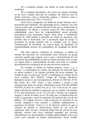 1º) o resultado jurídico: são delitos de lesão (desvalor do
resultado);
2º) o resultado naturalístico: são crimes de simples atividade
ou de mera conduta (desvalor da conduta). De observar que há
delitos materiais, como o homicídio culposo, e formais, como a
fraude processual (arts. 302 e 312 do CT).
Como ficou consignado, nos delitos de perigo abstrato, este é
presumido pelo legislador, não permitindo prova contrária. Isso não
está de acordo com o moderno Direito Penal, que se fundamenta na
culpabilidade. No Brasil, a reforma penal de 1984 consagrou a
culpabilidade como base da responsabilidade penal, princípio
incompatível com presunções legais. Além disso, a Constituição
Federal de 1988 instituiu o princípio do estado de inocência, que
também não se harmoniza com a presunção legal do perigo. A
presunção do perigo também não se coaduna com as regras
constitucionais da lesividade, da reserva legal, da tipicidade, da
responsabilidade pessoal, do contraditório, da amplitude da defesa
etc.
Sob outro aspecto, conforme já estudamos, os delitos de
trânsito não precisam ser conceituados como infrações de perigo
concreto, aqueles que exigem, caso a caso, a demonstração da real
ocorrência de probabilidade de dano ao objeto material, uma vez que
em alguns deles a potencialidade do dano está ínsita na conduta,
prescindindo da averiguação de um plus da mesma natureza.
Na verdade, os delitos de trânsito próprios, como, v. g., o
“racha” e a embriaguez ao volante, são infrações de lesão (de dano
ao objeto jurídico) e de simples atividade (de mera conduta). No
sentido de que os crimes de “racha” e embriaguez ao volante são de
mera conduta: RUI STOCO, Código de Trânsito Brasileiro:
disposições penais e suas incongruências, Boletim do IBCCrim, 61:10,
São Paulo, dez. 1997. Neles, o bem jurídico é lesado e não
simplesmente posto em perigo. Abordando o tema: PILAR GÓMEZ
PAVÓN, El delito de conducción, cit., p. 133. A CF, no art. 5º, caput,
tutela o direito dos cidadãos à segurança, que se estende à do trânsito.
O CT, após determinar, no art. 1º, § 2º, que o trânsito, em condições
seguras, é direito de todos, no art. 28 exige que o motorista dirija de
modo a resguardar o nível de segurança dos usuários das vias de uso
público: “O condutor deverá, a todo momento, ter domínio de seu
veículo, dirigindo-o com atenção e cuidados indispensáveis à
segurança do trânsito”. Como se vê, há interesse coletivo de que as
relações de trânsito se desenvolvam dentro de um nível de
segurança. Toda vez que o motorista dirige fora do círculo de risco
tolerado, rebaixa esse nível, podendo responder por infração
administrativa ou, apresentando a conduta potencialidade lesiva, por
crime (sem prejuízo da sanção administrativa). Nesse sentido:
 