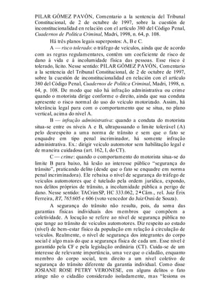 PILAR GÓMEZ PAVÓN, Comentario a la sentencia del Tribunal
Constitucional, de 2 de octubre de 1997, sobre la cuestión de
inconstitucionalidad en relación con el artículo 380 del Código Penal,
Cuadernos de Política Criminal, Madri, 1998, n. 64, p. 108.
Há três planos legais superpostos: A, B e C.
A — risco tolerado: o tráfego de veículos, ainda que de acordo
com as regras regulamentares, contém um coeficiente de risco de
dano à vida e à incolumidade física das pessoas. Esse risco é
tolerado, lícito. Nesse sentido: PILAR GÓMEZ PAVÓN, Comentario
a la sentencia del Tribunal Constitucional, de 2 de octubre de 1997,
sobre la cuestión de inconstitucionalidad en relación con el artículo
380 del Código Penal, Cuadernos de Política Criminal, Madri, 1998, n.
64, p. 108. De modo que não há infração administrativa ou crime
quando o motorista dirige conforme o direito, ainda que sua conduta
apresente o risco normal do uso do veículo motorizado. Assim, há
tolerância legal para com o comportamento que se situa, no plano
vertical, acima do nível A.
B — infração administrativa: quando a conduta do motorista
situa-se entre os níveis A e B, ultrapassando o limite tolerável (A)
pelo desrespeito a uma norma de trânsito e sem que o fato se
enquadre em tipo penal incriminador, há somente infração
administrativa. Ex.: dirigir veículo automotor sem habilitação legal e
de maneira cuidadosa (art. 162, I, do CT).
C — crime: quando o comportamento do motorista situa-se do
limite B para baixo, há lesão ao interesse público “segurança do
trânsito”, praticando delito (desde que o fato se enquadre em norma
penal incriminadora). Ele rebaixa o nível de segurança do tráfego de
veículos automotores que é tutelado pela ordem jurídica, expondo,
nos delitos próprios de trânsito, a incolumidade pública a perigo de
dano. Nesse sentido: TACrimSP, HC 333.062, 2 ª Câm., rel. Juiz Érix
Ferreira, RT, 765:605 e 606 (voto vencedor do Juiz Osni de Souza).
A segurança do trânsito não resulta, pois, da soma das
garantias físicas individuais dos membros que compõem a
coletividade. A locução se refere ao nível de segurança pública no
que tange ao trânsito de veículos automotores. Diz respeito ao estado
(nível) de bem-estar físico da população em relação à circulação de
veículos. Realmente, o nível de segurança dos integrantes do corpo
social é algo mais do que a segurança física de cada um. Esse nível é
garantido pela CF e pela legislação ordinária (CT). Cuida-se de um
interesse de relevante importância, uma vez que o cidadão, enquanto
membro do corpo social, tem direito a um nível coletivo de
segurança do trânsito diferente da garantia individual. Como disse
JOSIANE ROSE PETRY VERONESE, em alguns delitos o fato
atinge não o cidadão considerado isoladamente, mas “lesiona os
 