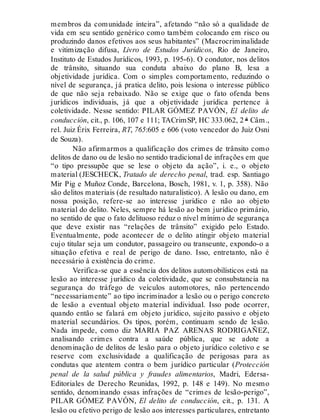 membros da comunidade inteira”, afetando “não só a qualidade de
vida em seu sentido genérico como também colocando em risco ou
produzindo danos efetivos aos seus habitantes” (Macrocriminalidade
e vitimização difusa, Livro de Estudos Jurídicos, Rio de Janeiro,
Instituto de Estudos Jurídicos, 1993, p. 195-6). O condutor, nos delitos
de trânsito, situando sua conduta abaixo do plano B, lesa a
objetividade jurídica. Com o simples comportamento, reduzindo o
nível de segurança, já pratica delito, pois lesiona o interesse público
de que não seja rebaixado. Não se exige que o fato ofenda bens
jurídicos individuais, já que a objetividade jurídica pertence à
coletividade. Nesse sentido: PILAR GÓMEZ PAVÓN, El delito de
conducción, cit., p. 106, 107 e 111; TACrimSP, HC 333.062, 2 ª Câm.,
rel. Juiz Érix Ferreira, RT, 765:605 e 606 (voto vencedor do Juiz Osni
de Souza).
Não afirmarmos a qualificação dos crimes de trânsito como
delitos de dano ou de lesão no sentido tradicional de infrações em que
“o tipo pressupõe que se lese o objeto da ação”, i. e., o objeto
material (JESCHECK, Tratado de derecho penal, trad. esp. Santiago
Mir Pig e Muñoz Conde, Barcelona, Bosch, 1981, v. 1, p. 358). Não
são delitos materiais (de resultado naturalístico). A lesão ou dano, em
nossa posição, refere-se ao interesse jurídico e não ao objeto
material do delito. Neles, sempre há lesão ao bem jurídico primário,
no sentido de que o fato delituoso reduz o nível mínimo de segurança
que deve existir nas “relações de trânsito” exigido pelo Estado.
Eventualmente, pode acontecer de o delito atingir objeto material
cujo titular seja um condutor, passageiro ou transeunte, expondo-o a
situação efetiva e real de perigo de dano. Isso, entretanto, não é
necessário à existência do crime.
Verifica-se que a essência dos delitos automobilísticos está na
lesão ao interesse jurídico da coletividade, que se consubstancia na
segurança do tráfego de veículos automotores, não pertencendo
“necessariamente” ao tipo incriminador a lesão ou o perigo concreto
de lesão a eventual objeto material individual. Isso pode ocorrer,
quando então se falará em objeto jurídico, sujeito passivo e objeto
material secundários. Os tipos, porém, continuam sendo de lesão.
Nada impede, como diz MARIA PAZ ARENAS RODRIGAÑEZ,
analisando crimes contra a saúde pública, que se adote a
denominação de delitos de lesão para o objeto jurídico coletivo e se
reserve com exclusividade a qualificação de perigosas para as
condutas que atentem contra o bem jurídico particular (Protección
penal de la salud pública y fraudes alimentarios, Madri, Edersa-
Editoriales de Derecho Reunidas, 1992, p. 148 e 149). No mesmo
sentido, denominando essas infrações de “crimes de lesão-perigo”,
PILAR GÓMEZ PAVÓN, El delito de conducción, cit., p. 131. A
lesão ou efetivo perigo de lesão aos interesses particulares, entretanto
 