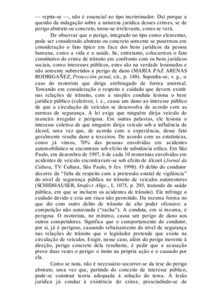— repita-se —, não é essencial ao tipo incriminador. Daí porque a
questão da indagação sobre a natureza jurídica desses crimes, se de
perigo abstrato ou concreto, torna-se irrelevante, como se verá.
De observar que o perigo, integrado no tipo como elementar,
pode ser considerado abstrato ou concreto somente se pusermos em
consideração o fato típico em face dos bens jurídicos da pessoa
humana, como a vida e a saúde. Se, entretanto, colocarmos o fato
constitutivo do crime de trânsito em confronto com os bens jurídicos
sociais, como interesses públicos, estes são na verdade lesionados e
não somente submetidos a perigo de dano (MARIA PAZ ARENAS
RODRIGAÑEZ, Protección penal, cit., p. 148). Suponha-se, v. g., o
caso do motorista que dirige embriagado de forma anormal.
Tomando em consideração o respeito e cuidado que devem existir
nas relações de trânsito, com a simples conduta lesiona o bem
jurídico público (coletivo), i. e., causa um dano ao interesse público
de que a circulação de veículos se desenvolva de acordo com as
normas de segurança. A lei exige que ninguém dirija veículo de
maneira irregular e perigosa. Em outras palavras, ele lesiona o
interesse coletivo de que ninguém dirija veículo sob a influência de
álcool, uma vez que, de acordo com a experiência, desse fato
geralmente resulta dano a terceiros. De acordo com as estatísticas,
como já vimos, 70% das pessoas envolvidas em acidentes
automobilístico se encontram sob efeito de substância etílica. Em São
Paulo, em dezembro de 1997, 6 de cada 10 motoristas envolvidos em
acidentes de veículo encontravam-se sob efeito de álcool (Jornal da
Cultura, TV Cultura, São Paulo, 6 fev. 1998). O delito do condutor
decorre da “falta de respeito com a pretensão estatal de vigilância”
do nível de segurança pública no trânsito de veículos automotores
(SCHIDHAUSER, Strafect Allge., I, 1075, p. 205, tratando da saúde
pública, em que se incluem os acidentes de trânsito). Ele infringe o
cuidado devido e cria um risco não permitido. Da mesma forma no
que diz com outro delito de trânsito de alto poder ofensivo: a
competição não autorizada (“racha”). A conduta, em si mesma, é
perigosa. O motorista, no mínimo, causa um perigo de dano aos
outros competidores. Significa que o comportamento do condutor,
por si, já é perigoso, causando rebaixamento do nível de segurança
nas relações de trânsito que o legislador pretende que exista na
circulação de veículos. Exigir, nesse caso, além do perigo inerente à
direção, perigo concreto dela resultante, é pedir que a acusação
prove duas vezes o perigo: o ínsito na própria ação e o causado por
ela.
Como se nota, não é necessário socorrer-se da tese do perigo
abstrato, uma vez que, partindo do conceito de interesse público,
pode-se construir teoria adequada à solução do tema. A lesão
jurídica já conduz à existência do crime, prescindindo-se de
 