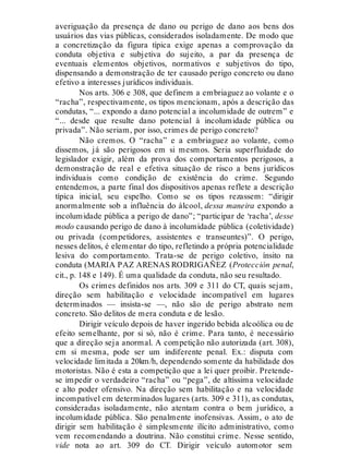 averiguação da presença de dano ou perigo de dano aos bens dos
usuários das vias públicas, considerados isoladamente. De modo que
a concretização da figura típica exige apenas a comprovação da
conduta objetiva e subjetiva do sujeito, a par da presença de
eventuais elementos objetivos, normativos e subjetivos do tipo,
dispensando a demonstração de ter causado perigo concreto ou dano
efetivo a interesses jurídicos individuais.
Nos arts. 306 e 308, que definem a embriaguez ao volante e o
“racha”, respectivamente, os tipos mencionam, após a descrição das
condutas, “... expondo a dano potencial a incolumidade de outrem” e
“... desde que resulte dano potencial à incolumidade pública ou
privada”. Não seriam, por isso, crimes de perigo concreto?
Não cremos. O “racha” e a embriaguez ao volante, como
dissemos, já são perigosos em si mesmos. Seria superfluidade do
legislador exigir, além da prova dos comportamentos perigosos, a
demonstração de real e efetiva situação de risco a bens jurídicos
individuais como condição de existência do crime. Segundo
entendemos, a parte final dos dispositivos apenas reflete a descrição
típica inicial, seu espelho. Como se os tipos rezassem: “dirigir
anormalmente sob a influência do álcool, dessa maneira expondo a
incolumidade pública a perigo de dano”; “participar de ‘racha’, desse
modo causando perigo de dano à incolumidade pública (coletividade)
ou privada (competidores, assistentes e transeuntes)”. O perigo,
nesses delitos, é elementar do tipo, refletindo a própria potencialidade
lesiva do comportamento. Trata-se de perigo coletivo, ínsito na
conduta (MARIA PAZ ARENAS RODRIGAÑEZ (Protección penal,
cit., p. 148 e 149). É uma qualidade da conduta, não seu resultado.
Os crimes definidos nos arts. 309 e 311 do CT, quais sejam,
direção sem habilitação e velocidade incompatível em lugares
determinados — insista-se —, não são de perigo abstrato nem
concreto. São delitos de mera conduta e de lesão.
Dirigir veículo depois de haver ingerido bebida alcoólica ou de
efeito semelhante, por si só, não é crime. Para tanto, é necessário
que a direção seja anormal. A competição não autorizada (art. 308),
em si mesma, pode ser um indiferente penal. Ex.: disputa com
velocidade limitada a 20km/h, dependendo somente da habilidade dos
motoristas. Não é esta a competição que a lei quer proibir. Pretende-
se impedir o verdadeiro “racha” ou “pega”, de altíssima velocidade
e alto poder ofensivo. Na direção sem habilitação e na velocidade
incompatível em determinados lugares (arts. 309 e 311), as condutas,
consideradas isoladamente, não atentam contra o bem jurídico, a
incolumidade pública. São penalmente inofensivas. Assim, o ato de
dirigir sem habilitação é simplesmente ilícito administrativo, como
vem recomendando a doutrina. Não constitui crime. Nesse sentido,
vide nota ao art. 309 do CT. Dirigir veículo automotor sem
 