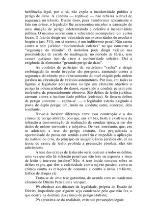 habilitação legal, por si só, não expõe a incolumidade pública a
perigo de dano. A conduta — repita-se — não rebaixa o nível de
segurança no trânsito. Diante disso, para transformar tipicamente o
fato em crime, o legislador lhe acrescentou um plus: a causação de
uma situação de perigo indeterminado e coletivo à incolumidade
pública. O mesmo ocorre com a velocidade incompatível em certos
locais. O fato de dirigir em velocidade nas proximidades de escolas e
hospitais (art. 311), em si mesmo, é um indiferente penal. Não atenta
contra o bem jurídico “incolumidade coletiva” no que concerne à
“segurança do trânsito”. O motorista pode dirigir veículo nas
proximidades de escola de madrugada, no período de férias, sem
causar qualquer tipo de risco à incolumidade coletiva. Daí a
exigência da elementar “gerando perigo de dano”.
As condutas de participar de verdadeiro “racha” e dirigir
embriagado de modo irregular são perigosas, atentando contra a
segurança do trânsito pelo rebaixamento do nível exigido pela ordem
jurídica na circulação de veículos automotores. Por isso, em todas as
figuras, o legislador acrescentou ao tipo um elemento objetivo: o
perigo (a potencialidade do dano), separando a conduta penalmente
inofensiva da potencialmente ofensiva. São delitos de lesão jurídica:
atentam contra a incolumidade pública (coletiva). Se fossem delitos
de perigo concreto — repita-se —, o legislador estaria exigindo a
prova de duplo perigo: um, ínsito na conduta; outro, concreto, dela
resultante.
Dir-se-á inexistir diferença entre essa construção e a dos
crimes de perigo abstrato, pois que, em ambas, basta à existência da
infração a demonstração da realização da conduta típica, a par dos
dados de ordem normativa e subjetiva. De ver, entretanto, que, em
se adotando a tese do perigo abstrato, fica prejudicada a
oportunidade de prova em sentido contrário e impedida a aplicação
do instituto do erro, do princípio da insignificância jurídica etc. Já na
teoria do crime de lesão, proibida a presunção absoluta, eles são
admissíveis.
A tese dos crimes de lesão não seria comum a todos os delitos,
uma vez que não há infração penal que não lese ou exponha a risco
de lesão o interesse jurídico? Não. A tese incide somente sobre os
delitos vagos, que têm a coletividade como sujeito passivo, como os
crimes contra as relações de consumo e contra o meio ambiente,
tráfico de drogas etc.
Trata-se de uma tese garantista, de acordo com os modernos
cânones do Direito Penal, uma vez que:
1º) obedece aos ditames da legalidade, própria do Estado de
Direito, impedindo que alguém seja condenado pelo que não fez, o
que ocorre na doutrina dos crimes de perigo abstrato;
2º) aproxima-se da realidade, evitando presunções legais;
 