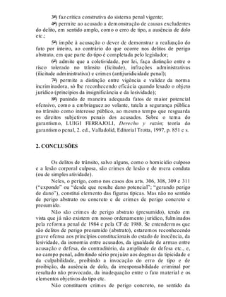 3º) faz crítica construtiva do sistema penal vigente;
4º) permite ao acusado a demonstração de causas excludentes
do delito, em sentido amplo, como o erro de tipo, a ausência de dolo
etc.;
5º) impõe à acusação o dever de demonstrar a realização do
fato por inteiro, ao contrário do que ocorre nos delitos de perigo
abstrato, em que parte do tipo é completada pelo legislador;
6º) admite que a coletividade, por lei, faça distinção entre o
risco tolerado no trânsito (licitude), infrações administrativas
(ilicitude administrativa) e crimes (antijuridicidade penal);
7º) permite a distinção entre vigência e validez da norma
incriminadora, só lhe reconhecendo eficácia quando lesado o objeto
jurídico (princípios da insignificância e da lesividade);
8º) punindo de maneira adequada fatos de maior potencial
ofensivo, como a embriaguez ao volante, tutela a segurança pública
no trânsito como interesse público, ao mesmo tempo que resguarda
os direitos subjetivos penais dos acusados. Sobre o tema do
garantismo, LUIGI FERRAJOLI, Derecho y razón; teoría do
garantismo penal, 2. ed., Valladolid, Editorial Trotta, 1997, p. 851 e s.
2. CONCLUSÕES
Os delitos de trânsito, salvo alguns, como o homicídio culposo
e a lesão corporal culposa, são crimes de lesão e de mera conduta
(ou de simples atividade).
Neles, o perigo, como nos casos dos arts. 306, 308, 309 e 311
(“expondo” ou “desde que resulte dano potencial”; “gerando perigo
de dano”), constitui elemento das figuras típicas. Mas não no sentido
de perigo abstrato ou concreto e de crimes de perigo concreto e
presumido.
Não são crimes de perigo abstrato (presumido), tendo em
vista que já não existem em nosso ordenamento jurídico, fulminados
pela reforma penal de 1984 e pela CF de 1988. Se entendermos que
são delitos de perigo presumido (abstrato), estaremos reconhecendo
grave ofensa aos princípios constitucionais do estado de inocência, da
lesividade, da isonomia entre acusados, da igualdade de armas entre
acusação e defesa, do contraditório, da amplitude de defesa etc., e,
no campo penal, admitindo sério prejuízo aos dogmas da tipicidade e
da culpabilidade, proibindo a invocação do erro de tipo e de
proibição, da ausência de dolo, da irresponsabilidade criminal por
resultado não provocado, da inadequação entre o fato material e os
elementos objetivos do tipo etc.
Não constituem crimes de perigo concreto, no sentido da
 