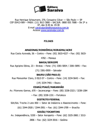 Rua Henrique Schaumann, 270, Cerqueira César — São Paulo — SP
CEP 05413-909 – PABX: (11) 3613 3000 – SACJUR: 0800 055 7688 – De 2ª a
6ª, das 8:30 às 19:30
E-mail saraivajur@editorasaraiva.com.br
Acesse www.saraivajur.com.br
FILIAIS
AMAZONAS/RONDÔNIA/RORAIMA/ACRE
Rua Costa Azevedo, 56 – Centro – Fone: (92) 3633-4227 – Fax: (92) 3633-
4782 – Manaus
BAHIA/SERGIPE
Rua Agripino Dórea, 23 – Brotas – Fone: (71) 3381-5854 / 3381-5895 – Fax:
(71) 3381-0959 – Salvador
BAURU (SÃO PAULO)
Rua Monsenhor Claro, 2-55/2-57 – Centro – Fone: (14) 3234-5643 – Fax:
(14) 3234-7401 – Bauru
CEARÁ/PIAUÍ/MARANHÃO
Av. Filomeno Gomes, 670 – Jacarecanga – Fone: (85) 3238-2323 / 3238-1384
– Fax: (85) 3238-1331 – Fortaleza
DISTRITO FEDERAL
SIA/SUL Trecho 2 Lote 850 — Setor de Indústria e Abastecimento – Fone:
(61) 3344-2920 / 3344-2951 – Fax: (61) 3344-1709 — Brasília
GOIÁS/TOCANTINS
Av. Independência, 5330 – Setor Aeroporto – Fone: (62) 3225-2882 / 3212-
2806 – Fax: (62) 3224-3016 – Goiânia
 