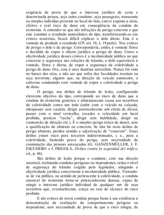 exigência de prova de que o interesse jurídico de certa e
determinada pessoa, seja outro condutor, seja passageiro, transeunte
ou simples indivíduo presente no local do fato, esteve exposto a sério,
efetivo e real risco de dano em conseqüência da conduta do
motorista. A entender-se que são infrações de perigo concreto e que
este constitui o resultado naturalístico do tipo, transformando-as em
crimes materiais, ficará difícil explicar o dolo direto. Esta é a
vontade de produzir o resultado (CP, art. 18, I, 1ª parte). Nos crimes
de perigo o dolo é de perigo. Corresponderia, então, à vontade firme
e decidida de expor o objeto jurídico a perigo de dano. Como a
objetividade jurídica desses crimes é a incolumidade pública no que
concerne à segurança nas relações de trânsito, o dolo equivaleria à
vontade, firme e direta, de expor a segurança da coletividade a
perigo de dano. Ora, essa é uma doutrina surrealista. Nunca foi visto
no banco dos réus, a não ser que sofra das faculdades mentais ou
seja terrorista, alguém que, na direção de veículo automotor, o
estivesse conduzindo com vontade de expor a coletividade a perigo
de dano.
O perigo, nos delitos de trânsito de lesão, configurando
elemento objetivo do tipo, corresponde ao risco de dano que a
conduta do motorista genérica e abstratamente causa aos membros
da coletividade como um todo (subir com o veículo na calçada,
ultrapassar sem cautela, dirigir anormalmente sob efeito de álcool,
passar com o sinal vermelho, exceder a velocidade em local
proibido, praticar “racha”, dirigir sem habilidade, dirigir na
contramão de direção etc.). É o simples perigo (risco de dano), sem
a qualificação de abstrato ou concreto. Se não há mais delitos de
perigo abstrato, perdeu sentido a adjetivação de “concreto”. Esses
delitos criam risco para terceiros indeterminados, i. e., para a
coletividade, bastando prova do perigo, sem necessidade de
constatação das pessoas ameaçadas (G. GANZENMÜLLER, J. F.
ESCUDERO e J. FRIGOLA, Delitos contra la seguridad del tráfico,
cit., p. 46).
São delitos de lesão porque o condutor, com sua direção
anormal, realizando condutas perigosas ou imprudentes, reduz o nível
de segurança do trânsito exigido pelo legislador, atingindo a
objetividade jurídica concernente à incolumidade pública. Tratando-
se de via pública, no sentido de pertencente à coletividade, a conduta
anormal do motorista torna-se potencialmente danosa, capaz de
atingir o interesse jurídico individual de qualquer um de seus
membros que, eventualmente, esteja no raio de alcance do risco
proibido.
E são crimes de mera conduta porque basta à sua existência a
demonstração da realização do comportamento perigoso ou
imprudente, sem necessidade de prova de que o risco atingiu, de
 
