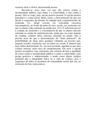 maneira séria e efetiva, determinada pessoa.
Recorde-se mais uma vez que são crimes contra a
incolumidade pública, cujo titular é a coletividade, e não contra a
pessoa. Não se exige, pois, sujeito passivo pessoal. O sujeito passivo
principal é o corpo social. Basta, assim, a demonstração de que seu
direito à segurança do trânsito foi atingido pelo comportamento do
motorista. Ex.: dirigir veículo, em velocidade excessiva
(incompatível), na frente da porta de uma escola, em momento em
que os alunos estão entrando ou saindo (art. 311). É suficiente provar
a conduta do motorista e a circunstância de que os alunos estavam
entrando ou saindo do estabelecimento, ainda que, no exato instante
da conduta, nenhum deles estivesse entrando ou saindo. Não é
preciso mais do que a demonstração do “dano potencial”, da
probabilidade de dano, para qualquer estudante ou terceiro que,
naquela ocasião, resolvesse sair ou entrar na escola. É possível que
haja vítima determinada. Ex.: no caso aventado, suponha-se que uma
criança sofresse sério risco de atropelamento. Ela seria o sujeito
passivo secundário. Isso, entretanto, não retiraria do fato a qualidade
de crime contra a incolumidade pública e contra a coletividade, com
perigo genérico e indeterminado, e tendo como objeto jurídico
principal não a integridade física ou a vida da criança, mas a
segurança de todos os membros da comunidade social, que ela, no
momento do fato, representava.
 