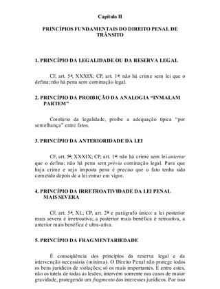 Capítulo II
PRINCÍPIOS FUNDAMENTAIS DO DIREITO PENAL DE
TRÂNSITO
1. PRINCÍPIO DA LEGALIDADE OU DA RESERVA LEGAL
CF, art. 5º, XXXIX; CP, art. 1º: não há crime sem lei que o
defina; não há pena sem cominação legal.
2. PRINCÍPIO DA PROIBIÇÃO DA ANALOGIA “INMALAM
PARTEM”
Corolário da legalidade, proíbe a adequação típica “por
semelhança” entre fatos.
3. PRINCÍPIO DA ANTERIORIDADE DA LEI
CF, art. 5º, XXXIX; CP, art. 1º: não há crime sem lei anterior
que o defina; não há pena sem prévia cominação legal. Para que
haja crime e seja imposta pena é preciso que o fato tenha sido
cometido depois de a lei entrar em vigor.
4. PRINCÍPIO DA IRRETROATIVIDADE DA LEI PENAL
MAIS SEVERA
CF, art. 5º, XL; CP, art. 2º e parágrafo único: a lei posterior
mais severa é irretroativa; a posterior mais benéfica é retroativa, a
anterior mais benéfica é ultra-ativa.
5. PRINCÍPIO DA FRAGMENTARIEDADE
É conseqüência dos princípios da reserva legal e da
intervenção necessária (mínima). O Direito Penal não protege todos
os bens jurídicos de violações; só os mais importantes. E entre estes,
não os tutela de todas as lesões; intervém somente nos casos de maior
gravidade, protegendo um fragmento dos interesses jurídicos. Por isso
 