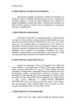 é fragmentário.
6. PRINCÍPIO DA INTERVENÇÃO MÍNIMA
Procurando restringir ou impedir o arbítrio do legislador, no
sentido de evitar a definição desnecessária de crimes e a imposição
de penas injustas, a criação de tipos delituosos deve obedecer à
imprescindibilidade, só devendo intervir o Estado, por intermédio do
Direito Penal, quando os outros ramos do Direito não conseguem
prevenir a conduta ilícita.
7. PRINCÍPIO DA LESIVIDADE
O Direito Penal só deve ser aplicado quando a conduta lesiona
ou expõe um bem jurídico a perigo de dano, não bastando que seja
imoral ou pecaminosa (RAÚL CERVINI, Los procesos, cit., p. 86).
Entre nós, esse princípio pode ser extraído do art. 98, I, da CF, ao
disciplinar as infrações penais de menor potencial “ofensivo”. Como
anotamos, somente a lei pode criar o delito. Mas, para impedir que o
legislador, sob o amparo da legalidade, transforme em crime
qualquer comportamento, é necessário que a regra da reserva legal
seja amparada pelo princípio da lesividade do bem jurídico.
8. PRINCÍPIO DA INSIGNIFICÂNCIA
Ligado aos chamados “crimes de bagatela” (“ou delitos de
lesão mínima”), recomenda que o Direito Penal, pela adequação
típica, somente intervenha nos casos de lesão jurídica de certa
gravidade, reconhecendo a atipicidade do fato nas hipóteses de leves
perturbações jurídicas (pequeníssima relevância material). Esse
princípio tem sido adotado pela nossa jurisprudência, dentre outros,
nos casos de lesão corporal de extrema singeleza. No sentido de que
o fato, nessas hipóteses, é atípico: CEZAR ROBERTO
BITENCOURT, Lições de direito penal; parte geral, Porto Alegre,
Livr. do Advogado, 1995, p. 40; STJ, RHC 4.311, 6ª Turma, rel. Min.
Vicente Cernicchiaro, DJU, 19 jun. 1995, p. 18751.
9. PRINCÍPIO DA CULPABILIDADE
Nullum crimen sine culpa. A pena só pode ser imposta a quem,
 