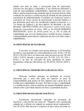 agindo com dolo ou culpa, e merecendo juízo de reprovação,
cometeu um fato típico e antijurídico. É um fenômeno individual: o
juízo de reprovabilidade (culpabilidade), elaborado pelo juiz, recai
sobre o sujeito imputável que, podendo agir de maneira diversa, tinha
condições de alcançar o conhecimento da ilicitude do fato (potencial
consciência da antijuridicidade). É também um fenômeno social: a
correlação de forças sociais de determinado momento histórico é
que determina quem deve ser considerado culpado ou inocente, i. e.,
“os limites do culpável e do não-culpável, da liberdade e da não-
liberdade” (MUÑOZ CONDE, Derecho penal y control social, Jerez,
Fundación Universitaria de Jerez, 1985, p. 63; CEZAR ROBERTO
BITENCOURT, Lições de direito penal, cit., p. 34). O juízo de
culpabilidade, que serve de fundamento e medida da pena, repudia a
responsabilidade penal objetiva (aplicação de pena sem dolo, culpa e
culpabilidade).
10. PRINCÍPIO DE HUMANIDADE
O réu deve ser tratado como pessoa humana. A CF brasileira
reconhece esse princípio em vários dispositivos (arts. 1º, III, e 5º, III,
XLVI e XLVII). Deve ser observado: antes do processo (art. 5º, LXI,
LXII e LXIV); durante o processo (art. 5º, LIII, LIV, LV, LVI e
LVII); e na fase de execução da pena (proibição de penas
degradantes, ainda que alternativas, art. 5º, XLVII, XLVIII, XLIX e
L).
11. PRINCÍPIO DA PROPORCIONALIDADE DA PENA
Chamado também princípio da proibição do excesso,
determina que a pena não pode ser superior ao grau de
responsabilidade pela prática do fato. Significa que a pena deve ser
medida pela culpabilidade do autor. Daí dizer-se que a culpabilidade
é a medida da pena. Fala-se também em proporcionalidade quanto à
relação entre a gravidade objetiva do fato e a quantidade da pena.
12. PRINCÍPIO DO ESTADO DE INOCÊNCIA
Geralmente denominado “princípio da presunção de
inocência”, está previsto em nossa CF: “Ninguém será considerado
culpado até o trânsito em julgado de sentença penal condenatória”
(art. 5º, LVII). Dele decorre a exigência de que a pena não pode ser
 