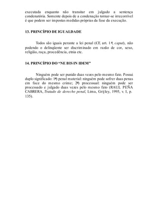 executada enquanto não transitar em julgado a sentença
condenatória. Somente depois de a condenação tornar-se irrecorrível
é que podem ser impostas medidas próprias da fase da execução.
13. PRINCÍPIO DE IGUALDADE
Todos são iguais perante a lei penal (CF, art. 1 º, caput), não
podendo o delinqüente ser discriminado em razão de cor, sexo,
religião, raça, procedência, etnia etc.
14. PRINCÍPIO DO “NE BIS IN IDEM”
Ninguém pode ser punido duas vezes pelo mesmo fato. Possui
duplo significado: 1º) penal material: ninguém pode sofrer duas penas
em face do mesmo crime; 2º) processual: ninguém pode ser
processado e julgado duas vezes pelo mesmo fato (RAUL PEÑA
CABRERA, Tratado de derecho penal, Lima, Grijley, 1995, v. I, p.
135).
 