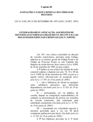 Capítulo III
ANOTAÇÕES À PARTE CRIMINAL DO CÓDIGO DE
TRÂNSITO
LEI N. 9.503, DE 23 DE SETEMBRO DE 1997 (DOU, 24 SET. 1997)
GENERALIDADES E APLICAÇÃO, AOS DELITOS DE
TRÂNSITO, DAS NORMAS GERAIS DO CP, DO CPP E DA LEI
DOS JUIZADOS ESPECIAIS CRIMINAIS (LEI N. 9.099/95)
Art. 291.
Art. 291. Aos crimes cometidos na direção
de veículos automotores, previstos neste Código,
aplicam-se as normas gerais do Código Penal e do
Código de Processo Penal, se este Capítulo não
dispuser de modo diverso, bem como a Lei n. 9.099,
de 26 de setembro de 1995, no que couber.
§ 1º Aplica-se aos crimes de trânsito de lesão
corporal culposa o disposto nos arts. 74, 76 e 88 da
Lei n. 9.099, de 26 de setembro de 1995, exceto se o
agente estiver: (Renumerado do parágrafo único
pela Lei n. 11.705, de 19 de junho de 2008.)
I — sob a influência de álcool ou qualquer
outra substância psicoativa que determine
dependência; (Incluído pela Lei n. 11.705, de 19 de
junho de 2008.)
II — participando, em via pública, de
corrida, disputa ou competição automobilística, de
exibição ou demonstração de perícia em manobra
de veículo automotor, não autorizada pela
autoridade competente; (Incluído pela Lei n. 11.705,
de 19 de junho de 2008.)
III — transitando em velocidade superior à
máxima permitida para a via em 50 km/h
(cinqüenta quilômetros por hora). (Incluído pela Lei
n. 11.705, de 19 de junho de 2008.)
§ 2º Nas hipóteses previstas no § 1º deste
 