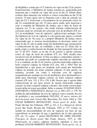da República, consta que o CT entraria em vigor no dia 23 de janeiro.
Posteriormente, o Ministério da Justiça retratou-se, anunciando pela
imprensa que a entrada em vigor dar-se-ia no dia 22. Diante disso,
existem duas situações em relação a crimes cometidos no dia 22 de
janeiro: 1ª) para quem não se importou com a data da entrada em
vigor do CT, é irrelevante a circunstância de ter praticado crime no
dia 22, respondendo por ele; 2ª) para quem soube, pela imprensa e
com o respaldo do Ministério da Justiça, que a data de início de
vigência era 23 de janeiro, não tendo tomado conhecimento da
correção, pode ter ocorrido um relevante erro de proibição (CP, art.
21), na modalidade “erro de vigência”, aplicável por analogia. Uma
das hipóteses de erro de vigência é a do sujeito que ignora a entrada
em vigor da lei. No caso, se o próprio Ministério da Justiça estava
anunciando que as normas incriminadoras só deveriam entrar em
vigor no dia 23, não se podia exigir dos destinatários que alcançassem
o conhecimento de que, na realidade, a data era 22. Deles não se
podia exigir o conhecimento da ilicitude do fato (parágrafo único do
art. 21 do CP). Assim, se no dia 22 de janeiro o sujeito cometeu
crime de fuga do local do acidente (CT, art. 305), incidiu num
escusável erro de proibição. O fato era típico e antijurídico, porém o
motorista não pode ser considerado culpado, devendo ser absolvido.
E se o condutor, no dia 22 de janeiro, cometeu homicídio culposo ou
lesão corporal culposa no trânsito (CT, arts. 302 e 303)? Não há
impedimento a que possa ser proposta ação penal por homicídio
culposo no trânsito (ou lesão corporal culposa). O Juiz, porém, na
sentença, levando em conta o relevante erro de vigência
(enquadrado por analogia no erro de proibição), deve desclassificar o
delito para homicídio culposo comum ou lesão corporal culposa
comum (CP, arts. 121, § 3º, e 129, § 6º). Ocorre que o sujeito tinha
conhecimento de um grau menor de injusto (homicídio culposo
comum ou lesão corporal culposa comum), não sendo correto puni-
lo pelo delito de maior gravidade. Sobre o assunto: EUGENIO RAÚL
ZAFFARONI e PIERANGELI, Manual, cit., p. 650 e 651, n. 379. No
sentido da admissibilidade do erro de vigência como variante do erro
de proibição e sua escusabilidade: WELZEL, El nuevo sistema del
derecho penal, trad. Cerezo Mir, Barcelona, Ed. Ariel, 1964, p. 120;
CEZAR ROBERTO BITENCOURT, Teoria geral do delito, São
Paulo, Revista dos Tribunais, 1997, p. 231, n. 8; e Manual de direito
penal, São Paulo, Revista dos Tribunais, 1997, p. 377. Contra, no
sentido da inescusabilidade do erro de vigência em face de sua
equivalência ao princípio de que a ignorância da lei não aproveita
(CP, art. 21, caput, 1ª parte): FRANCISCO DE ASSIS TOLEDO,
Princípios de direito penal, São Paulo, Saraiva, 1977, p. 100.
Observação: os crimes culposos também admitem o erro de
proibição (CEZAR ROBERTO BITENCOURT, Teoria geral, cit., p.
 